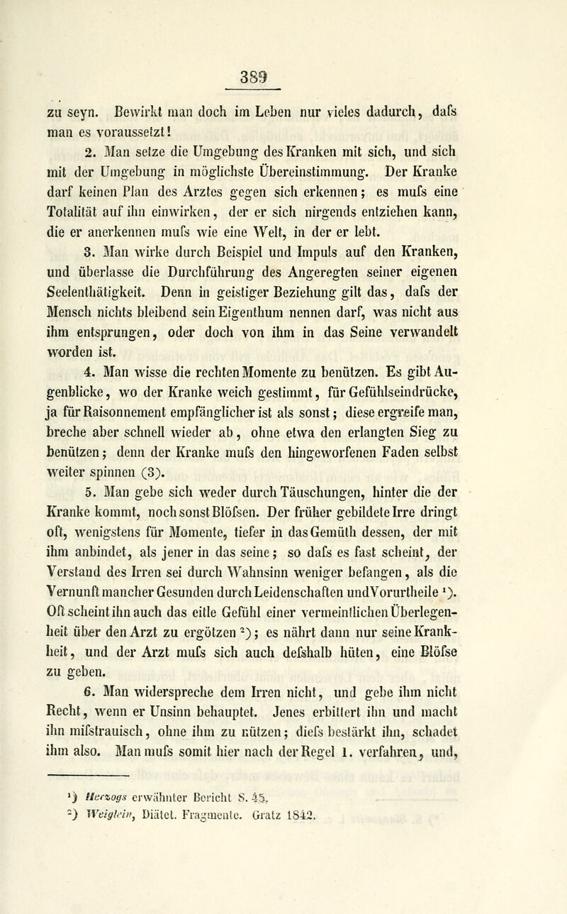 zu seyn. Bewirkt man doch im Leben nur vieles dadurch, dafs man es voraussetzt! 2. Man setze die Umgebung des Kranken mit sich, und sich mit der Umgebung in möglichste Übereinstimmung. Der Kranke darf keinen Plan des Arztes gegen sich erkennen; es mufs eine Totalität auf ihn einwirken, der er sich nirgends entziehen kann, die er anerkennen mufs wie eine Welt, in der er lebt. 3. Man wirke durch Beispiel und Impuls auf den Kranken, und überlasse die Durchführung des Angeregten seiner eigenen Seelenthätigkeit. Denn in geistiger Beziehung gilt das, dafs der Mensch nichts bleibend sein Eigenthum nennen darf, was nicht aus ihm entsprungen, oder doch von ihm in das Seine verwandelt worden ist. 4. Man wisse die rechten Momente zu benutzen. Es gibt Au- genblicke , wo der Kranke weich gestimmt, für Gefühlseindrücke, ja für Raison nement empfänglicher ist als sonst; diese ergreife man, breche aber schnell wieder ab, ohne etwa den erlangten Sieg zu benützen; denn der Kranke mufs den hingeworfenen Faden selbst weiter spinnen (3). 5. Man gebe sich weder durch Täuschungen, hinter die der Kranke kommt, noch sonst Blöfsen. Der früher gebildete Irre dringt oft, wenigstens für Momente, tiefer in dasGemüth dessen, der mit ihm anbindet, als jener in das seine; so dafs es fast scheint, der Verstand des Irren sei durch Wahnsinn weniger befangen, als die Vernunft mancher Gesunden durch Leidenschaften undVorurtheile 0« Oft scheint ihn auch das eitle Gefühl einer vermeinüichen Überlegen- heit über den Arzt zu ergötzen ^); es nährt dann nur seine Krank- heit , und der Arzt mufs sich auch defshalb hüten, eine Blöfse zu geben. 6. Man widerspreche dem Irren nicht, und gebe ihm nicht Recht, wenn er Unsinn behauptet. Jenes erbittert ihn und macht ihn mifstrauisch, ohne ihm zu nützen; diefs bestärkt ihn, schadet ihm also. Man mufs somit hier nach der Regel 1. verfahren, und. ») Ua.-zoffs ei'wähiiter Bericht S. 45, ') Weigkin, Diätet. Fragaiciito. Gratz 1842.
