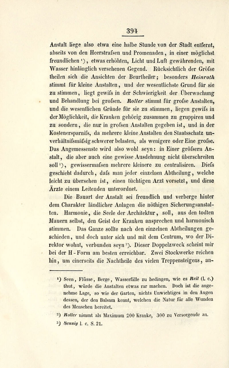 Anstalt liege also etwa eine halbe Stunde von der Stadt entfernt, abseits von den Heerstrafsen und Promenaden, in einer möglichst freundlichen')? etwas erhöhten, Licht und Luft gewährenden, mit Wasser hinlänglich versehenen Gegend. RücksichtHch der Gröfse theilen sich die Ansichten der Beurtheiler; besonders Heinroth stimmt für kleine Anstalten, und der wesentlichste Grund für sie zu stimmen, liegt gewifs in der Schwierigkeit der Überwachung und Behandlung bei grofscn. Roller stimmt für grofse Anstalten, und die wesentlichen Gründe für sie zu stimmen, liegen gewifs in der Möglichkeit, die Kranken gehörig zusammen zu gruppiren und zu sondern, die nur in grofsen Anstalten gegeben ist, und in der Kostenersparnifs, da mehrere kleine Anstalten den Staatsschatz un- verhältnifsmäfsig schwerer belasten, als wenigere oder Eine grofse. Das Angemessenste wird also wohl seyn: in Einer gröfsern An- stalt, die aber auch eine gewisse Ausdehnung nicht überschreiten soll ^), gcAvissermafsen mehrere kleinere zu centralisiren. Diefs geschieht dadurch, dafs man jeder einzelnen Abtheilung, welche leicht zu übersehen ist, einen tüchtigen Arzt vorsetzt, und diese Ärzte einem Leitenden unterordnet. Die Bauart der Anstalt sei freundlich und verberge hinter dem Charakter ländlicher Anlagen die nöthigen Sicherungsanstal- ten. Harmonie, die Seele der Architektur, soll, aus den todten Mauern selbst, den Geist der Kranken ansprechen und harmonisch stimmen. Das Ganze sollte nach den einzelnen Abtheilungen ge- schieden, und doch unter sich und mit dem Centrum, wo der Di- rektor wohnt, verbunden seyn 3). Dieser Doppelzweck scheint mir bei der H - Form am besten erreichbar. Zwei Stockwerke reichen hin, um einerseits die Nachlheile des vielen Treppensteigens, an- ») Seen, Flüsse, Berge, Wasserfälle zu bedingen, wie es Reil (1. c.) thut, würde die Anstalten etwas rar machen. Doch ist die ange- nehme Lage, so wie der Garten, nichts Unwichtiges in den Augen dessen, der den Balsam kennt, welchen die Natur für alle Wunden des Menschen bereitet. 2) Roller nimmt als Maximum 200 Kranke, 300 zu Versorgende an. 3) f^eunig J. c. S, 21.