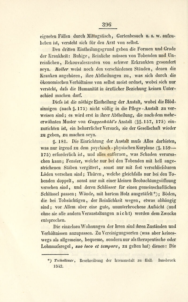 esg-nefen Fällen durch Mittagstisch, Gartenbesuch u. s. w. aufzu- heben ist, versteht sich für den Arzt von selbst. Den dritten Eintheilungsgrund geben die Formen und Grade der Krankheit: Ruhige, Reinhche müssen von Tobenden und Un- reinhchen, Rekonvaleszenten von schwer Erkrankten gesondert seyn. Roller weist noch den verschiedenen Ständen, denen die Kranken angehören, ihre Abiheiiungen zu, was sich durch die ökonomischen Verhältnisse von selbst meist ordnet, wobei sich nur versteht, dafs die Humanität in ärzthcher Beziehung keinen Unter- schied machen darf. Diefs ist die nöthige Eintheilung der Anstalt, wobei die Blöd- sinnigen (nach §. 175) nicht völlig in die Pflege-Anstalt zu ver- weisen sind; es wird erst in ihrer Abtheilung, die nach dem mehr- erwähnten Muster von Guffffenbührs Ansiült (§§.157, 175) ein- zurichten ist, ein beharriicher Versuch, sie der Gesellschaft wieder zu geben, zu machen seyn. §. 181. Die Einrichtung der Anstalt mufs Alles darbieten, was nur irgend zu dem psychisch - physischen Kurplane (§. 159— 175) erforderlich ist, und alles entfernen, was Schaden verursa- chen kann; Fenster, welche nur bei den Tobenden mit hell ange- strichenen Stäben vergittert, sonst nur mit fest verschliefsbaren Läden versehen sind; Thüren, welche gleichfalls nur bei den To- benden doppelt, sonst nur mit einer kleinen Beobachtungsöffnung vsrsehen sind, und deren Schlösser für einen gemeinschaftlichen Schlüssel passen; Wände, mit hartem Holz ausgetäfelt*); Böden, die bei Tobsüchtigen, der Reinlichkeit wegen, etwas abhängig sind; vor Allem aber eine gute, ununterbrochene Aufsicht (und ohne sie alle andern Veranstaltungen nicht) werden dem Zwecke entsprechen. Die einzelnen Wohnungen der kren sind ihren Zuständen und Verhältnissen anzupassen. Zu Vereinigungsorten (was aber keines- wegs als allgemeine, bequeme, sondern nur als therapeutische oder Lohnmafsregel, suo loco et tempore^ zu gelten hat) dienen: Die *) TschaUener^ Beschreibung der Irrenanstalt au Hall. Innsbruck 1842.