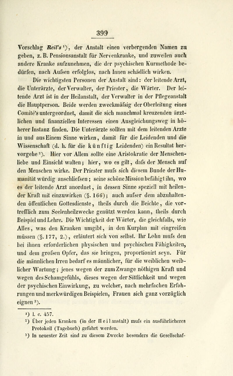 Vorschlag Reil's^), der Anstalt einen verbergenden Namen zu geben, z. B. Pensionsanstalt für Nervenkranke, und zmveilen auch andere Kranke aufzunehmen, die der psychischen Kurmelhode be- dürfen, nach Aufsen erfolglos, nach Innen schädlich wirken. Die wichtigsten Personen der Anstalt sind: der leitende Arzt, die Unterärzte, der Verwalter, der Priester, die Wärter. Der lei- tende Arzt ist in der Heilanstalt, der Verwalter in der Pflegeanstalt die Hauptperson. Beide w^erden zweckmäfsig der Oberleitung eines Comite's untergeordnet, damit die sich manchmal kreuzenden ärzt- lichen und finanziellen Interessen einen Ausgleichungsweg in hö- herer Instanz finden. Die Unterärzte sollten mit dem leitenden Arzte in und aus Einem Sinne wirken, damit für die Leidenden und die Wissenschaft (d. h. für die künftig Leidenden) ein Resultat her- vorgehe -). Hier vor Allem sollte eine Aristokratie der Menschen- Hebe und Einsicht walten; hier, wo es gilt, dafs der Mensch auf den Menschen wirke. Der Priester mufs sich diesem Bunde der Hu- manität würdig anschliefsen; seine schöne Mission befähigt ihn, wo es der leitende Arzt anordnet, in dessen Sinne speziell mit heilen- der Kraft mit einzuwirken (§. 166); auch aufser dem abzuhalten- den ölTentlichen Gottesdienste, theils durch die Beichte, die vor- Ireffhch zum Seelenheilzwecke genützt werden kann, theils durch Beispiel und Lehre. Die Wichtigkeit der Wärter, die gleichfalls, wie Alles, was den Kranken umgibt, in den Kurplan mit eingreifen müssen (§. 177, 2.), erläutert sich von selbst. Ihr Lohn mufs den bei ihnen erforderhchen physischen und psychischen Fähigkeiten, und dem grofsen Opfer, das sie bringen, proportionirt seyn. Für die männlichen Irren bedarf es männlicher, für die weiblichen weib- licher Wartung; jenes wegen der zum Zwange nöthigen Kraft und wegen des Schamgefühls, dieses wegen der Sitthchkeit und wegen der psychischen Einwirkung, zu welcher, nach mehrfachen Erfah- rungen und merkwürdigen Beispielen, Frauen sich ganz vorzüglich eignen ^). 0 1. c. 457. ) Über jeden Kranken (in der Heil anstalt) mufs ein ausführlicheres Protokoll (Tagebuch) geführt werden. ^) In neuester Zeit sind zu diesem Zwecke besonders die Gescllschaf-