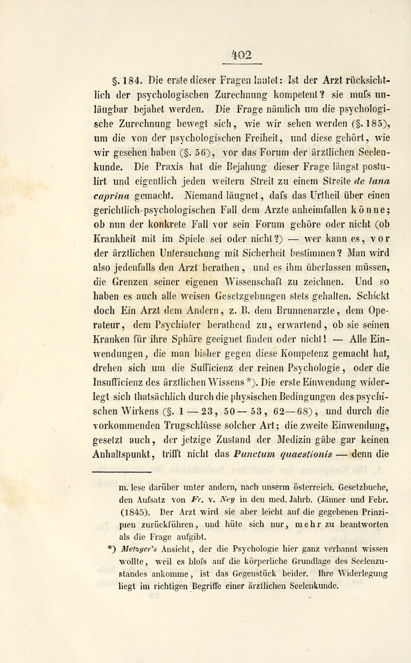 §.184. Die erste dieser Fragen lautet: Ist der Arzt rücksicht- lich der psychologischen Zurechnung kompetent? sie mufs un- läugbar bejahet werden. Die Frage nämlich um die psychologi- sche Zurechnung bewegt sich, wie wir sehen werden (§.185), um die von der psychologischen Freiheit, und diese gehört, Avie wir gesehen haben (§. 56), vor das Forum der ärztlichen Seelen- kunde. Die Praxis hat die Bejahung dieser Frage längst postu- lirt und eigentlich jeden weitern Streit zu einem Streite de lana caprina gemacht. Niemand läugnet, dafs das Urtheil über einen gerichtlich-psychologischen Fall dem Arzte anheimfallen könne; ob nun der konkrete Fall vor sein Forum gehöre oder nicht (ob Krankheit mit im Spiele sei oder nicht?) — wer kann es, vor der ärztlichen Untersuchung mit Sicherheit bestimmen? Man wird also jedenfalls den Arzt berathen, und es ihm überlassen müssen, die Grenzen seiner eigenen Wissenschaft zu zeichnen. Und so haben es auch alle weisen Gesetzgebungen stets gehalten. Schickt doch Ein Arzt dem Andern, z. B. dem Brunnenarzte, dem Ope- rateur, dem Psychiater berathend zu, erwartend, ob sie seinen Kranken für ihre Sphäre geeignet finden oder nicht! — Alle Ein- wendungen^ die man bisher gegen diese Kompetenz gemacht hat, drehen sich um die SufFicienz der reinen Psychologie, oder die Insufficienz des ärztlichen Wissens*). Die erste Einwendung wider- legt sich thatsächlich durch die physischen Bedingungen des psychi- schen Wirkens (§. 1 — 23, 50—53, 62—68), und durch die vorkommenden Trugschlüsse solcher Art; die zweite Einwendung, gesetzt auch, der jetzige Zustand der Medizin gäbe gar keinen Anhaltspunkt, trifft nicht das Punctum quaestionis — denn die m. lese darüber unter andern, nacti unserm Österreich. Gesetzbuche, den Aufsatz von Fr. v. Xey in den med. Jatirb. (Jänner und Febr. (1845). Der Arzt wird sie aber leicht auf die gegebenen Prinzi- pien zurückführen, und hüte sich nur, m e h r zu beantworten als die Frage aufgibt. *) Mel%ger''s Ansicht, der die Psychologie hier ganz verbannt wissen wollte, weil es blol's auf die körperliche Grundlage des Seelenzu- standes ankomme, ist das Gegenstück beider. Ihre Widerlegung liegt im richtigen Begriffe einer ärztlichen Seelenkunde.