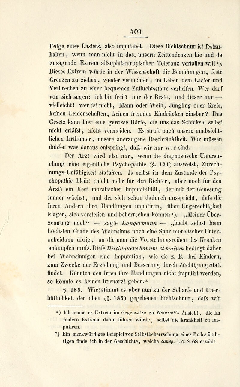Folge eines Lasters, also impiitabel. Diese Richtschnur ist festzu- halten , Avenn man nicht in das, unsern Zeittendenzen hie und da zusagende Extrem allzuphilantropischer Toleranz verfallen will'). Dieses Extrem würde in der Wisseiischaft die Bemühungen, feste Grenzen zu ziehen , wieder vernichten ; im Leben dem Laster und Verbrechen zu einer bequemen Zufluchtsstätte verhelfen. Wer darf von sich sagen: ich bin frei? nur der Beste, und dieser nur — vielleicht! wer ist nicht. Mann oder Weib^ Jüngling oder Greis, keinen Leidenschaften, keinen fremden Eindrücken zinsbar? Das Gesetz kann hier eine gewisse Härte, die uns das Schicksal selbst nicht erläfst, nicht vermeiden. Es straft auch unsere unabsicht- lichen Irrthümer, unsere anerzogene Beschränktheit. Wir müssen dulden was daraus entspringt, dafs wir nur Avirsind. Der Arzt Avird also nur, AA'enn die diagnostische Untersu- chung eine eigentliche Psychopathie (§. 121) ausAveist, Zurech- nungs-Unfähigkeit stafua*en. Ja selbst in dem Zustande der Psy- chopathie bleibt (nicht mehr für den Richter, aber noch für den Arzt) ein Rest moralischer Impufabilität, der mit der Genesung immer AA^ächst, und der sich schon dadurch ausspricht, dafs die Irren Andern ihre Handlungen imputiren, über Ungerechtigkeit klagen, sich verstellen und beherrschen können ^). „Meiner Über- zeugung nach — sagte Lanr/ermann — „bleibt selbst beim höchsten Grade des Wahnsinns noch eine Spur moralischer Unter- scheidung übrig, an die man die Yorstellungsreihen des Kranken anknüpfen muk. Diek Distinffuere bonum et maliim bedingt daher bei Wahnsinnigen eine Imputation, wie sie z. B. bei Kindern, zum Zwecke der Erziehung und Besserung durch Züchtigung Statt findet. Könnten den Irren ihre Handlungen nicht imputirt werden, so könnte es keinen Irrenarzt geben. §. 186. Wief stimmt es aber nun zu der Schärfe und Uner- bittlichkeit der oben (§. 185) gegebenen Richtschnur, dafs Avir *) Ich nenne es Extrem im Gegensatze zu Jlemrofh's Ansicht, die im andern Extreme dahin führen Avürde, selbst die Kranliheit zu im- putiren. 2) Ein merliwürdiges Beispiel von Selbstbeherrschung eines Tobsüch-