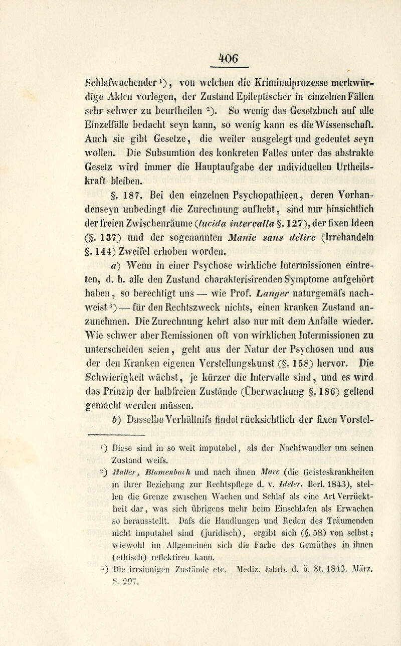 Sclilafwachender '), von welchen die Kriminalprozesse merkwür- dige Akten vorlegen, der Zustand Epileptischer in einzelnen Fällen sehr schwer zu beurtheilen -'). So wenig das Gesetzbuch auf alle Einzelfälle bedacht seyn kann, so wenig kann es die Wissenschaft. Auch sie gibt Gesetze, die weiter ausgelegt und gedeutet seyn wollen. Die Subsumtion des konkreten Falles unter das abstrakte Gesetz wird immer die Hauptaufgabe der mdividuellen Urtheils- kraft bleiben. §. 187. Bei den einzelnen Psychopathieen, deren Vorhan- denseyn unbedingt die Zurechnung aufhebt, sind nur hinsichtlich der freien Zwischenräume (Jucida intervalla §. 127), der fixen Ideen (§. 137) und der sogenannten Manie sans delire (Irrehandeln §. 144) Zweifel erhoben worden. a) Wenn in einer Psychose wirkliche Intermissionen eintre- ten, d. h. alle den Zustand charakterisirenden Symptome aufgehört haben, so berechtigt uns — wie Prof. Langer naturgemäfs nach- weist 3) — für den Rechtszweck nichts, einen kranken Zustand an- zunehmen. Die Zurechnung kehrt also nur mit dem Anfalle wieder. Wie schwer aber Remissionen oft von wirklichen Intermissionen zu unterscheiden seien, geht aus der Natur der Psychosen und aus der den Kranken eigenen Verstellungskunst (§. 158) hervor. Die Schwierigkeit wächst, je kürzer die Intervalle sind, und es wird das Prinzip der halbfreien Zustände (Überwachung §.186) geltend gemacht werden müssen. b) Dasselbe Verhältnifs flndöt rücksichtlich der fixen Vorslel- 0 Diese sind in so v/eit imputabel, als der Nachtwandler um seinen Zustand weifs. -) Malier, Blumenbitdt und nach ihnen Marc (die Geisteskranklieiten in ilirer Beziehung zur Rechtspflege d. v. Ideler. Berl. 1843), stel- len die Grenze zwischen Wachen und Schlaf als eine Art Verrückt- heit dar, was sich übrigens mehr beim Einsclilafen als Erwachen so herausstellt. Dafs die Handlungen und Reden des Träumenden nicht imputabel sind (juridisch), ergibt sich (§. 58) von selbst; wiewohl im Allgemeinen sich die Farbe des Gemüthes in ihnen (ethisch) reflektiien kann. 0 Die irrsinnigen Zustände etc. iMediz. Jahrl), d. ü. St. 1843. JMärz, S. 297.