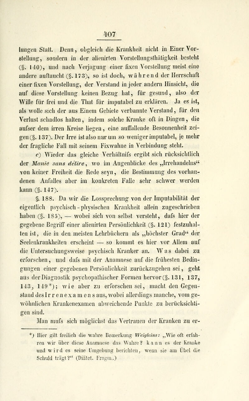 lungcn Statt. Denn, obgleich die Krankheit nicht in Einer Vor- sleUung-, sondern in der aiienirlen Vorstelliingsthäligkeit besteht (§. I40), und nach Verjagung einer fixen Vorstellung meist eine andere aulfauclit (§. 173), so ist doch, während der Herrschaft einer fixen Vorstellung-, der Verstand in jeder andern Hinsicht, die auf diese VorsteHung keinen Bezug hat, für gesund, also der Wille für frei und die That für iniputabel zu erklären. Ja es ist, als wolle sich der aus Einem Gebiete verbannte Verstand, für den Verlust schadlos halten, indem solche Kranke oft in Dingen, die aufser dem irren Kreise liegen, eine auITallende Besonnenheit zei- gen (§. 137). Der Irre ist also nur um so weniger imputabel, je mehr der fragliche Fall mit seinem Fixwahne in Verbindung steht. c) Wieder das gleiche Verhältnifs ergibt sich rücksiclitlich der Manie aans delire, wo im Augenblicke des „Irrehandelns TOn keiner Freiheit die Rede seyn, die Bestimmung des vorhan- denen Anfalles aber im konkreten Falle sehr schwer werden kann (§. 147). §. 188. Da wir die Lossprechung' von der Imputabilität der eigentlich psychisch - physischen Krankheit allein zugeschrieben haben (§. 185), — wobei sich von selbst versteht, dals hier der gegebene Begriff einer alienirten Persönlichkeit (§. 121) festzuhal- ten ist, die in den meisten Lehrbüchern als „höchster Grad der Seelenkrankheiten erscheint — so kommt es hier vor Allem auf die Untersuchungsweise psychisch Kranker an. Was dabei zu erforschen, und dafs mit der Anamnese auf die frühesten Bedin- gungen einer gegebenen Persönlichkeit zurückzugehen sei, geht aus der Diagnostik psychopathischer Formen hervor(§. 131, 137, 143, 149*); wie aber zu erforschen sei, macht den Gegen- stand des Ir r e n e X a m e n s aus, wobei allerdings manche, vom ge- wöhnlichen Krankenexamen abweichende Punkte zu berücksichti- gen sind. Man mufs sich möglichst das Vertrauen der Kranken zu er- *) Hier gilt freilich die wahre Bemerkung Weigleins: „^Vie oft erfah- ren wir über diese Anamnese das Wahre ? k a n n es der Kranke und wird es seine Umgebung berichlen, wenn sie am Übel die Schuld trägt? (Diätet. Frng.m,.)