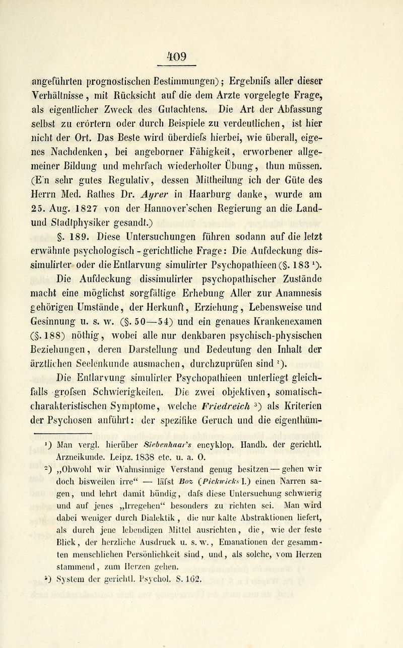 angefülirlen prog-nosfischen Bestimmung'en); Ergebnifs aller dieser Verhältnisse, mit Rücksicht auf die dem Arzte vorgelegte Frage, als eigentlicher Zweck des Gutachtens. Die Art der Abfassung selbst zu erörtern oder durch Beispiele zu verdeutlichen, ist hier nicht der Ort. Das Beste wird überdiefs hierbei, wie überall, eige- nes Nachdenken, bei angeborner Fähigkeit, erworbener allge- meiner Bildung und mehrfach wiederholter Übung, Ihun müssen. (En sehr gutes Regulativ, dessen Mittheilung ich der Güte des Herrn Med. Rathes Dr. Ayrer in Haarburg danke, wurde am 25. Aug. 1827 von der Hannoverischen Regierung an die Land- und Stadiphysiker gesandt.) §. 189. Diese Untersuchungen führen sodann auf die letzt erwähnte psychologisch-gerichtliche Frage: Die Aufdeckung dis- simulirter oder die Entlarvung simulirter Psychopathieen(§. 183*). Die Aufdeckung dissimulirter psychopathischer Zustände macht eine möghchst sorgfältige Erhebung Aller zur Anamnesis gehörigen Umstände, der Herkunft, Erziehung, Lebensweise und Gesinnung u. s. w. (§. 50—54) und ein genaues Krankenexamen (§.188) nöthig, wobei alle nur denkbaren psychisch-physischen Beziehungen, deren Darstellung und Bedeutung den Inhalt der ärztlichen Seelenkunde ausmachen, durchzuprüfen sind ^). Die Entlarvung simulirter Psychopathieen unterliegt gleich- falls grofsen Schwierigkeiten. Die zwei objektiven, somalisch- charakteristischen Symptome, welche Friedreich 2) als Kriterien der Psychosen anführt: der spezifike Geruch und die eigenthüm- ') Äfan vei'gl. hierüber Siebenkaai''s encyklop. Handb. der gerichtl. Arzneikunde. Leipz. 1838 etc. u. a. 0. -) „Obwohl wir \\'alinsinnige Verstand genug besitzen — gehen wir doch bisweilen irre — läfst Boz (^Pickwicks \.) einen Narren sa- gen, und lehrt damit bündig, dafs diese Untersuchung schwierig und auf jenes „Irregehen besonders zu richten sei. Man wird dabei weniger durch Dialektik , die nur kalte Abstraktionen liefert, als durch jene lebendigen IMittcl ausrichten, die, wie der feste Blick, der herzliche Ausdruck u. s.w., Emanationen der gesamm- ten menschlichen Persönlichkeit sind, und, als solche, vom Herzen stammend, zum Herzen gehen. •) System der gerichtl. l'sycliol. S. 1(32.