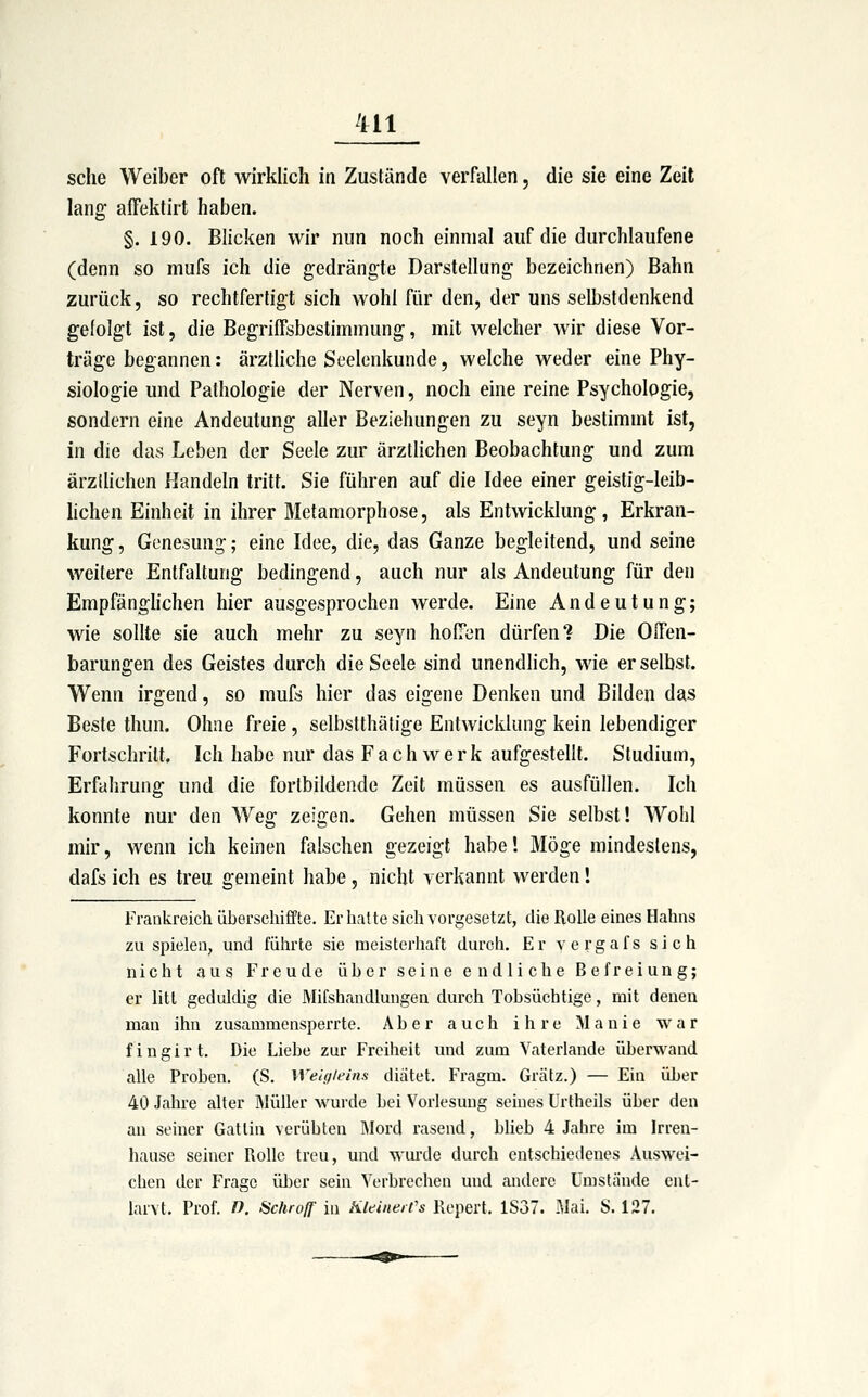 sehe Weiber oft wirklich in Zustände verfallen, die sie eine Zeil lang affektirt haben. §. 190. Blicken wir nun noch einmal auf die durchlaufene (denn so mufs ich die gedrängte Darstellung bezeichnen) Bahn zurück, so rechtfertigt sich wohl für den, der uns selbstdenkend gelolgt ist, die Begriffsbestimmung, mit welcher wir diese Vor- träge begannen: ärztliche Seelenkunde, welche weder eine Phy- siologie und Pathologie der Nerven, noch eine reine Psychologie, sondern eine Andeutung aller Beziehungen zu seyn bestimmt ist, in die das Leben der Seele zur ärztlichen Beobachtung und zum ärzilichen Handeln tritt. Sie führen auf die Idee einer geistig-leib- hchen Einheit in ihrer Metamorphose, als Entwicklung, Erkran- kung , Genesung; eine Idee, die, das Ganze begleitend, und seine weitere Entfaltung bedingend, auch nur als Andeutung für den Empfänghchen hier ausgesprochen werde. Eine Andeutung; wie sollte sie auch mehr zu seyn hofTen dürfen? Die Offen- barungen des Geistes durch die Seele sind unendlich, wie er selbst. Wenn irgend, so mufs hier das eigene Denken und Bilden das Beste thun. Ohne freie, selbstthäfige Entwicklung kein lebendiger Fortschritt, Ich habe nur das Fach werk aufgestellt. Studium, Erfahrung und die fortbildende Zeit müssen es ausfüllen. Ich konnte nur den Weg zeigen. Gehen müssen Sie selbst! Wohl mir, wenn ich keinen falschen gezeigt habe'. Möge mindestens, dafs ich es treu gemeint habe, nicht verkannt werden! Frankreich überschififte. Er hatte sich vorgesetzt, die Rolle eines Hahns zuspielen, und führte sie meisterhaft durch. Er vergafs sich nicht aus Freude über seine endliche Befreiung; er litt geduldig die Mifshandlungen durch Tobsüchtige, mit denen man ihn zusammensperrte. Aber auch ihre Manie war fingirt. Die Liebe zur Freiheit und zum Vaterlande überwand alle Proben. (S. Weigleins diätet. Fragm. Grätz.) — Ein über 40 Jahre alter Müller wurde bei Vorlesung seines ürtheils über den an seiner Gattin verübten Mord rasend, bheb 4 Jahre im Irren- hause seiner Rolle treu, und wurde durch entschiedenes Auswei- chen der Frage über sein Verbrechen und andere Umstände ent- larvt. Prof. n. Schroff in Kleine/('s Repert, 1S37. Mai. S. 127.