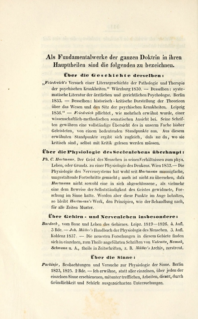 Haupttheilen sind die folgenden zu bezeichnen. über «lie Gesellielite derselben: jjFiiedreicli's Versuch einer Literargeschichte der Pathologie und Therapie der psychischen Krankheiten. Würzburg 1830. — Desselben: syste- matische Literatur der äi'ztlichen und gerichthchen Psychologie. Berlin 1833. — Desselben: historisch - kritische Darstellung der Theorieen über das Wesen und den Sitz der psychischen Krankheiten. Leipzig 1836. — Friedreich pflichtet, wie mehrfach erwähnt wurde, einer wissenschaftlich-methodischen somatischen Ansicht bei. Seine Schrif- ten gewähren eine vollständige Übersicht des in unserm Fache bisher Geleisteten, von einem bedeutenden Standpunkte aus. Aus diesem erwähnten Standpunkte ergibt sich zugleich, dafs sie da, wo sie kritisch sind, selbst mit Kritik gelesen werden müssen. IJber diePIiysiolog^ie des ISeelenlebens iiberbaupt: Pä. C. Hartmnnn. Der Geist des Menschen in seinenVerhältnissen zum phys. Leben, oder Grundz. zu einer Physiologie des Denkens. Wien 1832.— Die Physiologie des Nervensystems hat wohl seit Hmimann mannigfache, umgestaltende Fortschritte gemacht; auch ist nicht zu übersehen, dafs Hurtmann nicht sowohl eine in sich abgeschlossene, als Adelmehr eine dem Beweise der Selbstständigkeit des Geistes gewidmete, For- schung im Sinne hatte. Werden aber diese Punkte im Auge behalten, so bleibt Hnrimunn^s Werk, den Prinzipien, wie der Behandlung nach, für alle Zeiten Muster. i7ber Geliirn - und IVervenlebeai insbesondere: Burdach, vom Baue und Lelien des Gehirnes. Leipz. 1819—1826. 4. Aufl. 3 Bde. — Joh. Müllei's Handbuch der Physiologie des Menschen. 3. Aufl. Koblenz 1837. — Die neuesten Forschungen in diesem Gebiete finden sich in einzelnen, zum Theile angeführten Schriften von Valenti», Remak, Schwann u, A., theils in Zeitschriften, z. B. Müller's Archiv, zerstreut. Über die Sinne : Purkinje, Beobachtungen und Versuche zur Physiologie der Sinne. Berlin 1823, 1825. 2 Bde. — Ich erwähne, statt aller einzelnen, über jeden der einzelnen Sinne erschienenen, mitunter trefflichen, Arbeiten, dieser, durch Gründlichkeit und Schärfe ausgezeichneten Untersuchungen.