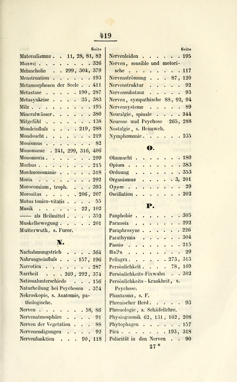 Seite Materialismus . . 11, 28, 81, 82 Msscfftg 326 Melancholie . .299, 304, 379 Menstruation 193 Metamorphosen der Seele . .411 Metastase 190, 287 Metasynkrise .... 35, 383 Milz 195 Mineralwässer 380 Mitgefühl 138 Mondeinflufs . . . .219, 288 Mondsucht 219 Monismus 82 Monomanie . 241, 299, 316, 406 IMonomoria ....... 299 Morbus 215 Mordmonomanie . . . . .318 Moria 292 Morocomium, troph. , . . 393 Morosilas 206 , 207 Motus tonico-vitalis .... 55 Musik 22, 102 als Heilmittel .... 352 Muskelbewegung 201 Mutterwuth, s. Furor. IX, Nachahmungstrieb .... 364 Nahrungseinflufs . . . 157, 196 Narcotica 287 iSarrheit . . .269, 292, 374 Nationalunterschiede . . .156 Naturheilung bei Psychosen . 374 Nekroskopie, s. Anatomie, pa- thologische. Nerven 58, 86 Nervenatmospbäre . . . . 91 Nerven der Vegetation ... 88 Nervenendigungen .... 92 Nervenfunktion . . . 90, 118 Seite Nervenleiden 195 Nerven, sensible und motori- sche 117 Nervenströmung ... 87, 120 Nervenstruktur 92 Nervensubstanz 93 Nerven, sympathische 88, 92, 94 Nervensysteme 89 Neuralgie, spinale .... 244 Neurose und Psychose 265, 288 Nostalgie, s. Heimweh. Nymphomanie 235 o. Ohnmacht 180 Opium 383 Ordnung 353 Organismus 3, 201 Opaat 29 OscUlation 202 Panphobie 305 Paranoia . 292 Paraphrosyne 226 Parathymia 304 Passio 215 nc(.^Y) 29 Pellagra 273, 313 Persönlichkeit .... 78, 169 Persönlichkeits-Fixwahn . . 302 Persönlichkeits - Krankheit, s. Psychose. Phantasma, s. F. Phrenischer Herd. . ^ . . 93 Phrenologie, s. Schädellehre. Physiognomik 62, 131, 162, 208 Phytophagen ...... 157 Pica 193, 318 Polarität in den Nerven . . 90 27 *