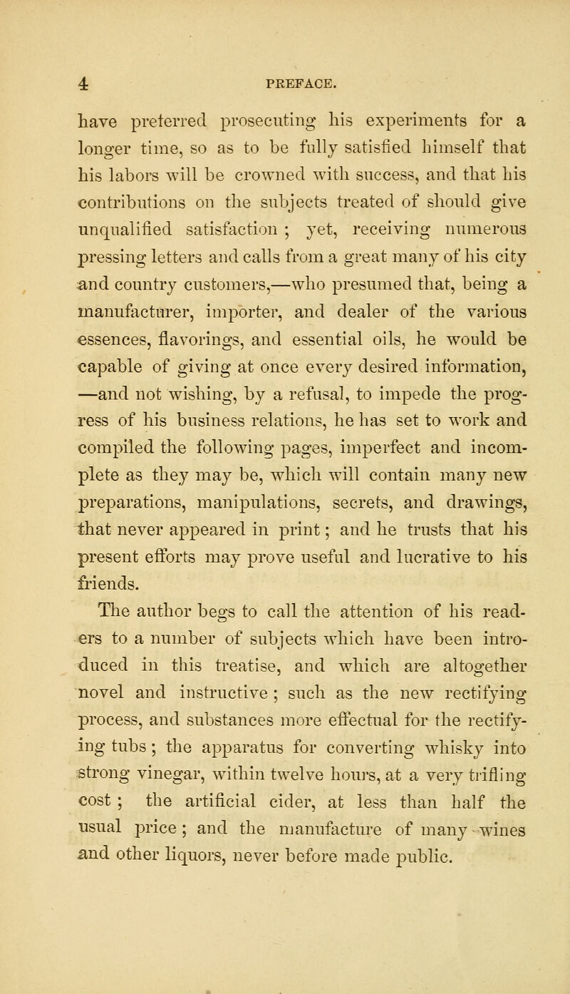 have preferred prosecuting his experiments for a longer time, so as to be fully satisfied himself that his labors will be crowned with success, and that his contributions on the subjects treated of should give unqualified satisfaction ; yet, receiving numerous pressing letters and calls from a great many of his city :and country customers,—who presumed that, being a manufacturer, importer, and dealer of the various essences, flavorings, and essential oils, he would be capable of giving at once every desired information, —and not wishing, by a refusal, to impede the prog- ress of his business relations, he has set to work and compiled the following pages, imperfect and incom- plete as they may be, which will contain many new preparations, manipulations, secrets, and drawings, that never appeared in print; and he trusts that his present eftbrts may prove useful and lucrative to his friends. The author begs to call the attention of his read- ers to a number of subjects which have been intro- duced in this treatise, and which are altogether novel and instructive ; such as the new rectifying process, and substances more eftectual for the rectify- ing tubs; the apparatus for converting whisky into strong vinegar, within twelve hours, at a very trifling cost ; the artificial cider, at less than half the usual price; and the manufacture of many wines and other liquors, never before made public.