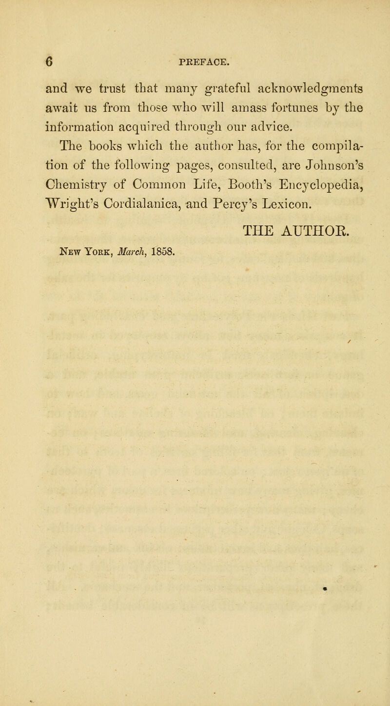 and we trust that many grateful acknowledgments await ns from those who will amass fortunes by the information acquired through our advice. The books which the author has, for the compila- tion of the following pages, consulted, are Johnson's Chemistry of Common Life, Booth's Encyclopedia, Wright's Cordialanica, and Percy's Lexicon. THE AUTHOK. New York, 3Iarch, 1858.