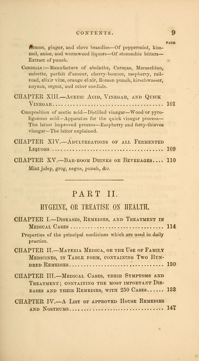 PAGE ftimon, ginger, and clove brandies—Of peppermint, kim- mel, anise, and wormwood liquors—Of stomachic bitters— Extract of punch. Cordials :—Manufacture of absinthe, Curagao, Maraschino, anisette, parfait d'amour, cherry-bounce, raspberry, rail- road, elixir vitse, orange elixir, Eoman punch, kirschwasser, noyeau, orgeat, and other cordials. CHAPTER XIII.—Acetic Acid, Vinegae, and Quick Vinegar 101 Composition of acetic acid—Distilled vinegar—Wood or pyro- ligueous acid—Apparatus for the quick vinegar process— The latest improved process—Easpberry and forty-thieves vinegar—The latter explained. CHAPTER XIV.—Adulteeations of all Feemented LiQUOES 109 CHAPTER XV.—Bae-eoom Deinks oe Beyeeages .... 110 Mint julep, grog, negus, punch, &c. PART II. HYGEIXE, OPi TREATISE OX HEALTH. CHAPTER I.—Diseases, Remedies, and Teeatment in Medical Oases 114 Properties of the principal medicines which are used in daily practice. CHAPTER II.—Materia Medica, oe the Use of Family Medicines, in Table form, containing Two Hun- deed Remedies 130^ CHAPTER III.—Medical Cases, their Symptoms and Treatment ; containing the most impoetant Dis- eases AND theie Remedies, with 250 Cases 135 CHAPTER IV.—A List of appeoyed House Remedies and Kosteums 14:T