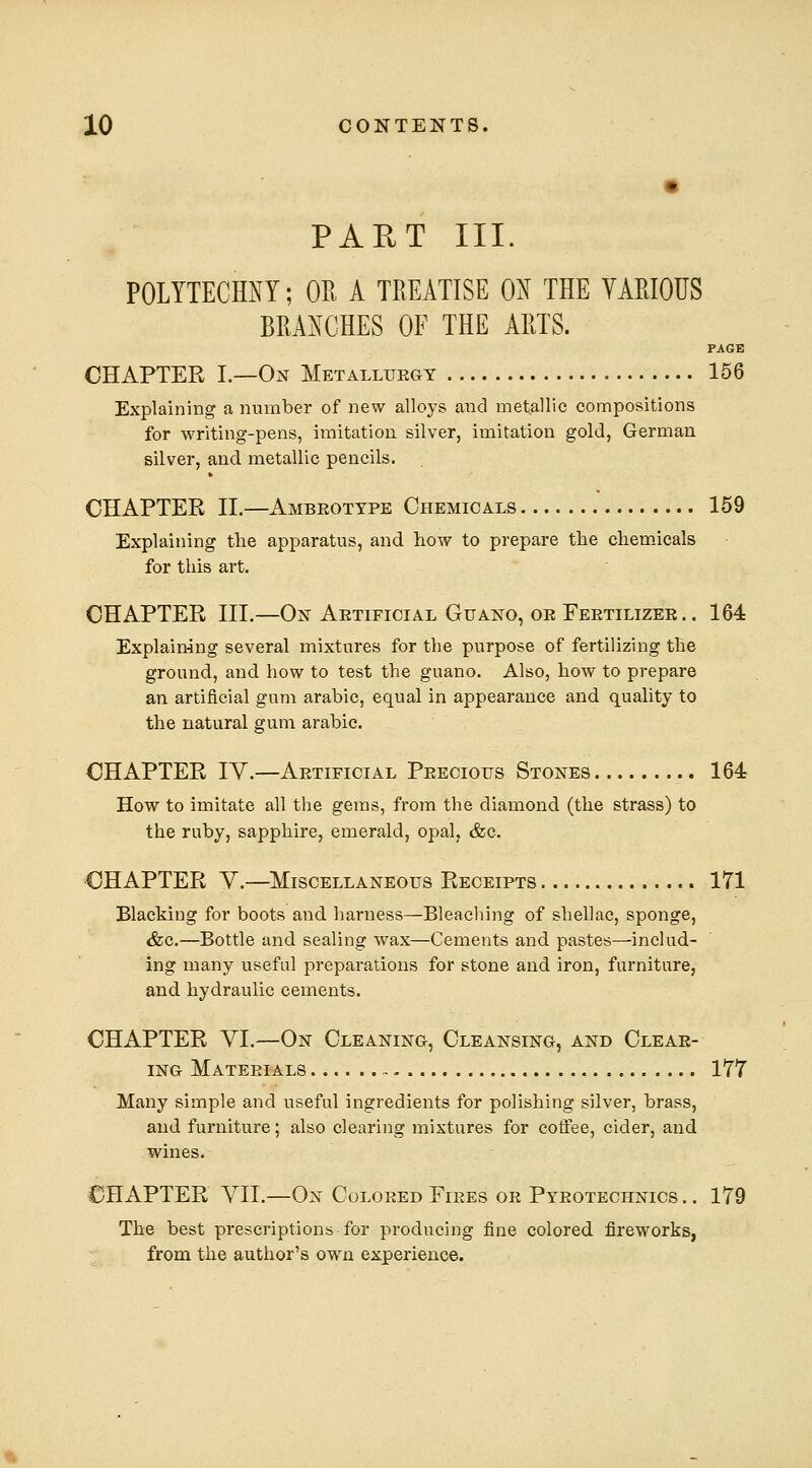 PART III. POLYTECHXY; OR A TREATISE 0^ THE VARIOUS BRAls^CHES OF THE ARTS. PAGE CHAPTER I.—On Metalluegy 156 Explaining a number of new alloys and metallic compositions for writing-pens, imitation silver, imitation gold, German silver, and. metallic pencils. CHAPTER IL—Ambeottpe Chemicals 159 Explaining tlie apparatus, and how to prepare the chem.icals for this art. CHAPTER III.—Ojf Aetificial Guano, oe Feetilizee.. 164 Explaining several mixtures for the purpose of fertilizing the ground, and how to test the guano. Also, how to prepare an artificial gum arable, equal in appearance and quality to the natural gum arable. CHAPTER IV.—Aetificial Peecious Stones 164 How to imitate all the gems, from the diamond (the strass) to the ruby, sapphire, emerald, opal, &c. CHAPTER V.—Miscellaneous Receipts 171 Blacking for boots and harness—Bleaching of shellac, sponge, &c.—Bottle and sealing wax—Cements and pastes—includ- ing many useful preparations for stone and iron, furniture, and hydraulic cements. CHAPTER VI.—On Cleaning, Cleansing, and Oleae- iNG Mateeials - 177 Many simple and useful ingredients for polishing silver, brass, and furniture; also clearing mixtures for coffee, cider, and wines. CHAPTER VII.—On Coloeed Fiees oe Pyeotechnics .. 179 The best prescriptions for producing fine colored fireworks, from the author's own experience.