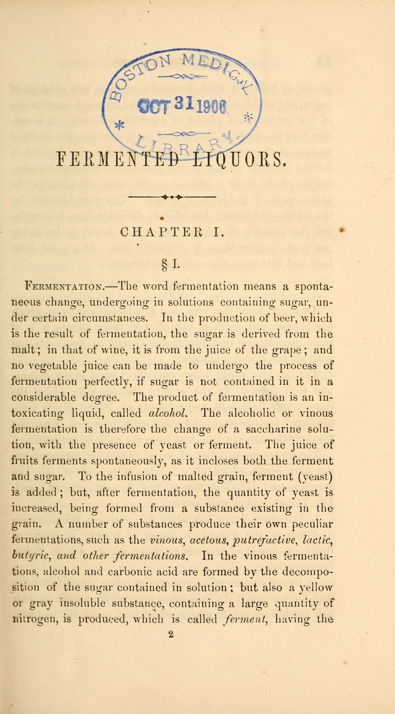 FEEIEFTED-LI-QUORS. CHAPTER I. §1- Fermentation.—The word fermentation means a sponta- neous chano'e, undero-oino; in solutions containino- suofar, uu- der certain circumstances. In the production of beer, which is the result of fermentation, the sugar is derived from the malt; in that of wine, it is from the juice of the grape ; and no vegetable juice can be made to undeigo the process of fermentation perfectly, if sugar is not contained in it in a considerable degree. The product of fermentation is an in- toxicating liquid, called alcohol. The alcoholic or vinous fermentation is therefore the change of a saccharine solu- tion, with the presence of yeast or ferment. The juice of fruits ferments spontaneously, as it incloses both the ferment and sugar. To the infusion of malted grain, ferment (yeast) is added; but, after fermentation, the quantity of yeast is. increased, being formed from a substance existing in the grain. A number of substances produce their own peculiar fermentations, such as the vinous, acetous, loutrefactive, lactic, butyric, and other fermentations. In the vinous fermenta- tions, alcohol and carbonic acid are formed by the decompo- sition of the sugar contained in solution; but also a yellow or gray insoluble substance, containing a large quantity of nitrogen, is produced, which is called ferment, having tha