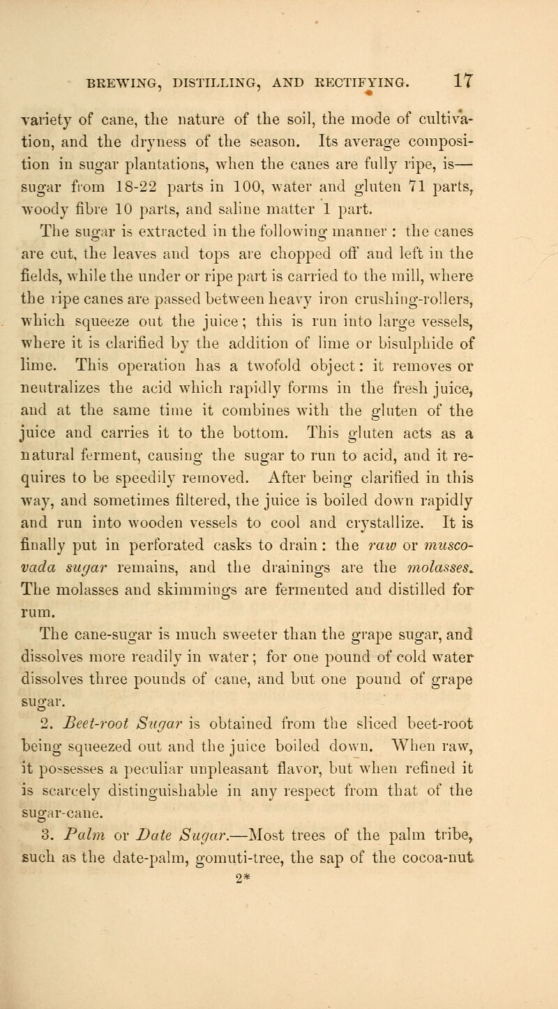 Tariety of cane, the nature of tlie soil, the mode of cultiva- tion, and the dryness of the season. Its average composi- tion in sugar plantations, when the canes are fully ripe, is— sugar from 18-22 parts in 100, water and gluten Vl parts^ woody fibre 10 parts, and saline matter 1 part. The sugar is extracted in the following manner : the canes are cut, the leaves and tops are chopped off and left in the fields, while the under or ripe part is carried to the mill, where the ripe canes are passed between heavy iron crushing-rollers, which squeeze out the juice; this is run into large vessels, where it is clarified by the addition of lime or bisulphide of lime. This operation has a twofold object: it removes or neutralizes the acid which rapidly forms in the fresh juice, and at the same time it combines with the gluten of the juice and carries it to the bottom. This gluten acts as a natural ferment, causing the sugar to run to acid, and it re- quires to be speedily removed. After being clarified in this way, and sometimes filtered, the juice is boiled down rapidly and run into wooden vessels to cool and crystallize. It is finally put in perforated casks to drain: the raw or musco- vada sugar remains, and the drainings are the molasses^ The molasses and skimmings are fermented and distilled for rum. The cane-sugar is much sweeter than the grape sugar, and dissolves more readily in water; for one pound of cold water dissolves three pounds of cane, and but one pound of grape sugar. 2. Beet-root Sugar is obtained from the sliced beet-root being squeezed out and the juice boiled down. When raw, it possesses a peculiar unpleasant flavor, but when refined it is scarcely distinguishable in any respect from that of the sugar-cane. 3. Palm or Date Sugar.—Most trees of the palm tribe, such as the date-palm, gomuti-tree, the sap of the cocoa-nut 2*