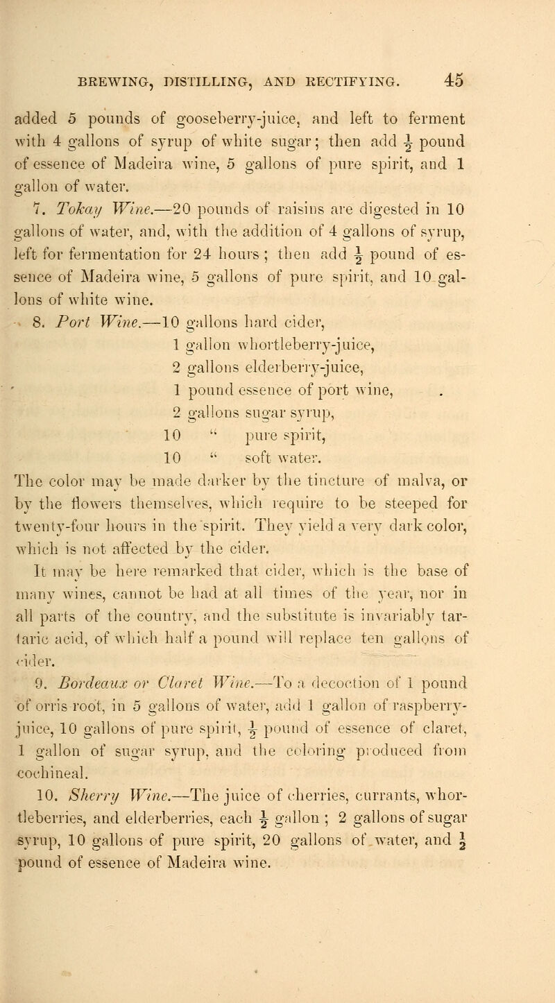 added 5 pounds of gooseberry-juice, and left to ferment with 4 gallons of sjrup of white sugar; then add i pound of essence of Madeira wine, 5 gallons of pure spirit, and 1 gallon of water. 7. Tolcay Wine.—20 pounds of raisins are digested in 10 gallons of w'ater, and, with the addition of 4 gallons of syrup, left for fermentation for 24 hours ; then add \ pound of es- sence of Madeira wine, 5 gallons of pure spirit, and 10-gal- lons of white wine. 8. Port Wine.—10 gallons hard cidei, 1 gallon whortleberry-juice, 2 gallons elderberry-juice, 1 pound essence of port wine, 2 gallons sugar syrup, 10 '• pure spirit, 10  soft water. The color may be made darker by the tincture of malva, or by the flowers themselves, which require to be steeped for twenty-four hours in the spirit. They yield a very dark color, which is not affected by the cider. It mav be here remarked that cider, which is the base of many W'ines, cannot be had at all times of the year, nor in all parts of the country, and the substitute is invariably tar- taric acid, of which half a pound will replace ten gallons of <-ider. 9. Bordeau.v or Claret Wine.—To a decoction of 1 pound of orris root, in 5 gallons of watei', add 1 gallon of raspberry- juice, 10 gallons of pure spirit, \ pound of essence of claret, 1 gallon of sugar syrup, and the culoi'ing produced from cochineal. 10. Sherry TF/jzt'.—The juice of cherries, currants, whor- tleberries, and elderberries, each 1 gallon ; 2 gallons of sugar syrup, 10 gallons of pure spirit, 20 gallons of w^ater, and \ pound of essence of Madeira wine.