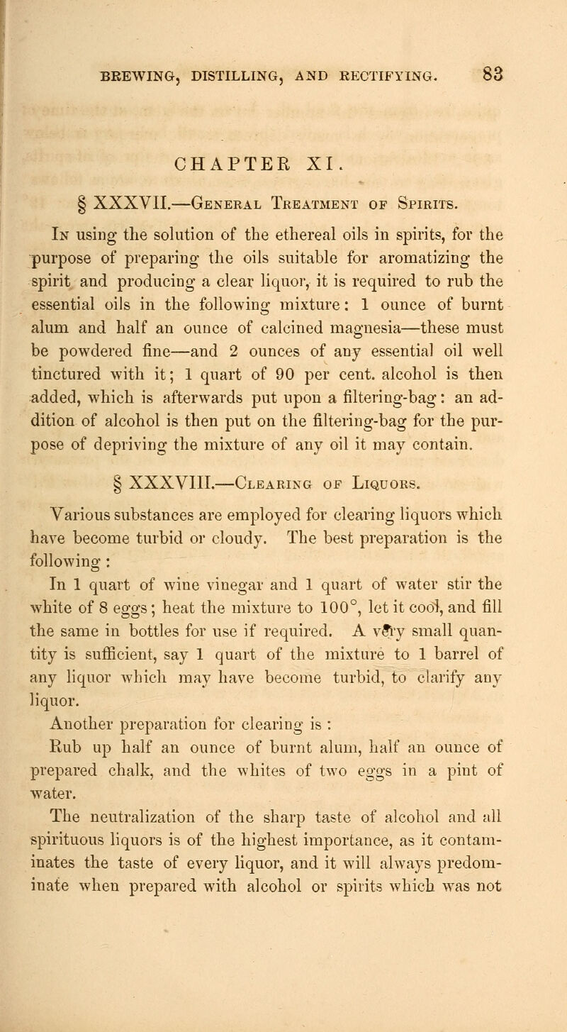 CHAPTER XI. § XXXVII.—General Treatment of Spirits. In using the solution of the ethereal oils in spirits, for the purpose of preparing the oils suitable for aromatizing the spirit and producing a clear liquor, it is required to rub the essential oils in the following mixture: 1 ounce of burnt alum and half an ounce of calcined magnesia—these must be powdered fine—and 2 ounces of any essential oil well tinctured with it; 1 quart of 90 per cent, alcohol is then added, which is afterwards put upon a filtering-bag: an ad- dition of alcohol is then put on the filtering-bag for the pur- pose of depriving the mixture of any oil it may contain. § XXXVIII.—Clearing of Liquors. Various substances are employed for clearing liquors which have become turbid or cloudy. The best preparation is the following: In 1 quart of wine vinegar and 1 quart of water stir the white of 8 eggs; heat the mixture to 100°, let it cool, and fill the same in bottles for use if required. A v&vy small quan- tity is sufiicient, say 1 quart of the mixture to 1 barrel of any Hquor Avliich may have become turbid, to clarify any liquor. Another preparation for clearing is : Rub up half an ounce of burnt alum, half an ounce of prepared chalk, and the whites of two eggs in a pint of water. The neutralization of the sharp taste of alcohol and all spirituous liquors is of the highest importance, as it contam- inates the taste of every liquor, and it will always predom- inate when prepared with alcohol or spirits which was not