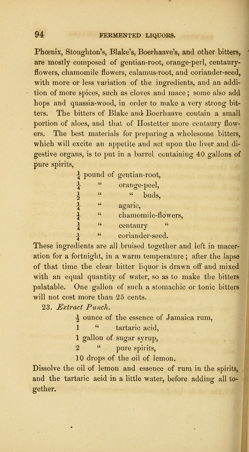 Phoenix, Stoiighton's, Blake's, Boerhaave's, and other bitters, are mostly composed of gentian-root, orange-perl, centaury- flowers, chamomile flowers, calamus-root, and coriander-seed, with more or less vaiiation of the ingredients, and an addi- tion of more spices, such as cloves and mace; some also add hops and quassia-wood, in order to make a very strong bit- ters. The bitters of Blake and- Boerhaave contain a small portion of aloes, and that of Hostetter more centaury flow- ers. The best mateiials for pi-epariog a wholesome bitters, which will excite an appetite and act upon the liver and di- gestive organs, is to put in a barrel, containing 40 gallons of pure spirits, J pound of gentian-root, ■J  orange-peel, ■i   buds, i  agaric, J  chamomile-flowers, •i  centaury  -!•  coriander-seed. These ingredients are all bruised together and left in macer- ation for a fortnight, in a warm temperature; after the lapse of that time the clear bitter liquor is drawn off and mixed with an equal quantity of water, so as to make the bitters palatable. One gallon of such a stomachic or tonic bitters will not cost more than 25 cents. 23. Extract Punch. \ ounce of the essence of Jamaica rum, 1  tartaric acid, 1 gallon of sugar syrup, 2  pure spiiits, 10 drops of the oil of lemon. Dissolve the oil of lemon and essence of rum in the spirits, and the tartaric acid in a little water, before adding all to- gether. I I \