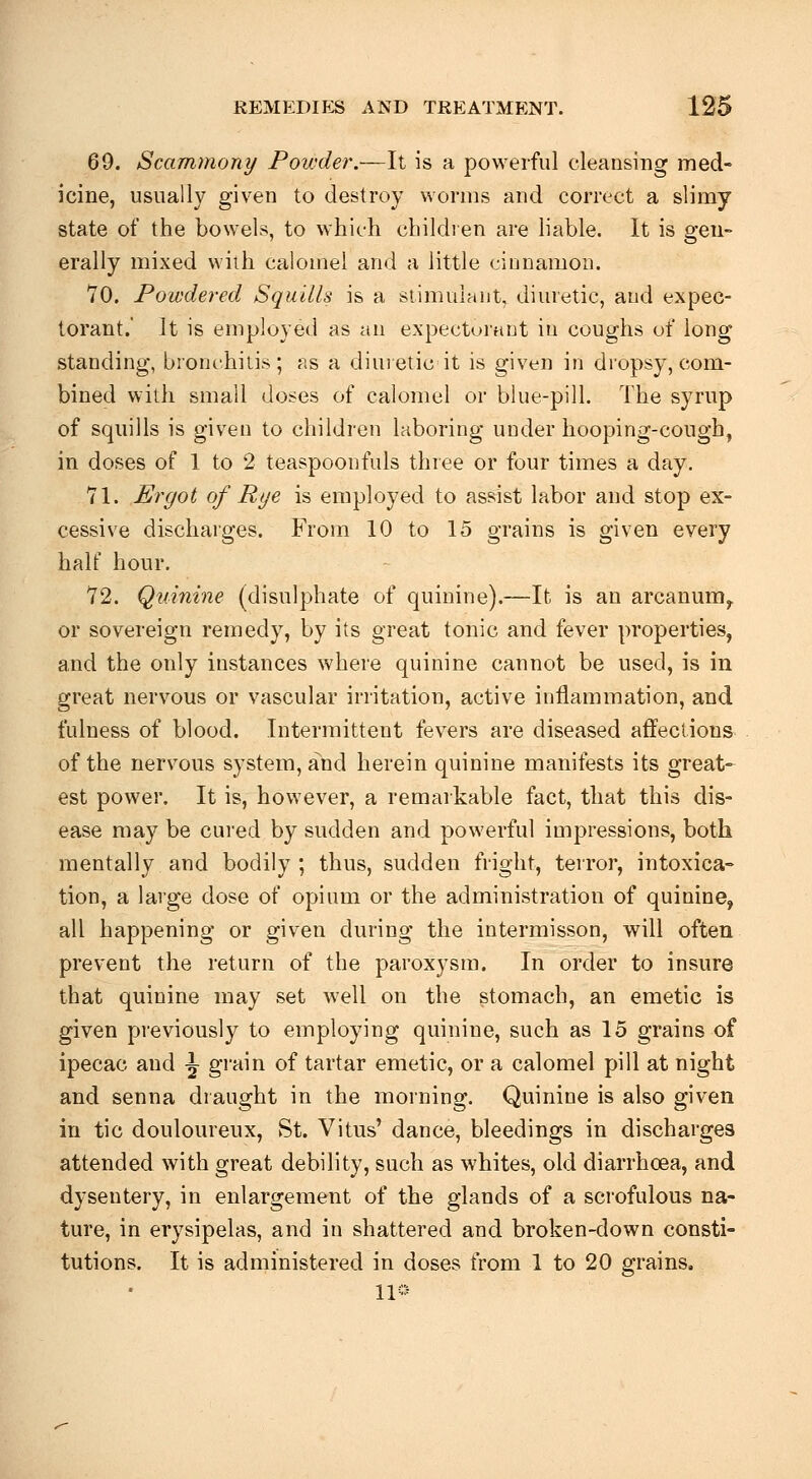 69. Scammony Powder.—It is a powerful cleansing med- icine, usually given to destroy worms and correct a slimy- state of the bowels, to which children are liable. It is gen- erally mixed with calomel and a little ciunamon. 70. Powdered Squills is a stimulant, diuretic, and expec- torant.' It is employed as an expectorant in coughs of long standing, bronchiiis; ns a diuietic it is given in dropsy, com- bined with small doses of calomel or blue-pill. The syrup of squills is given to children laboring under hooping-cough, in doses of 1 to 2 teaspoonfuls three or four times a day. 71. Ergot of Rye is employed to assist labor and stop ex- cessive discharges. From 10 to 15 grains is given every half hour, 72. Quinine (disulphate of quinine).—It is an arcamim^ or sovereign remedy, by its great tonic and fever properties, and the only instances where quinine cannot be used, is in great nervous or vascular irritation, active inflammation, and fulness of blood. Intermittent fevers are diseased affections of the nervous system, and herein quinine manifests its great- est power. It is, however, a remarkable fact, that this dis- ease may be cured by sudden and powerful impressions, both mentally and bodily ; thus, sudden fright, terror, intoxica- tion, a large dose of opium or the administration of quinine, all happening or given during the intermisson, will often prevent the return of the paroxysm. In order to insure that quinine may set well on the stomach, an emetic is given previously to employing quinine, such as 15 grains of ipecac and -J gi'ain of tartar emetic, or a calomel pill at night and senna draught in the morning. Quinine is also given in tic douloureux, St. Vitus' dance, bleedings in discharges attended with great debility, such as whites, old diarrhoea, and dysentery, in enlargement of the glands of a scrofulous na- ture, in erysipelas, and in shattered and broken-down consti- tutions. It is administered in doses from 1 to 20 grains. no