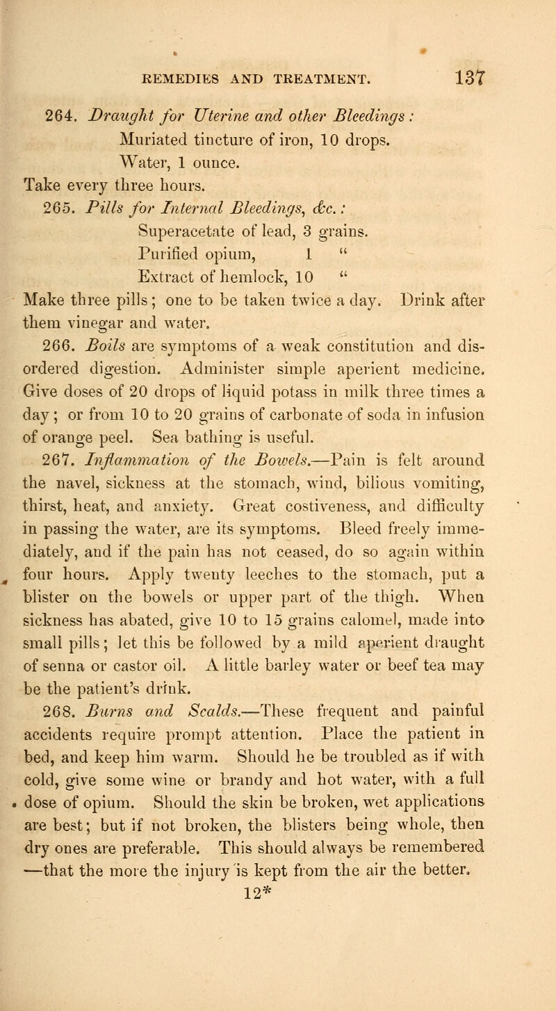 264. Draught for Uterine and other Bleedings : Miiriated tincture of iron, 10 drops. Water, 1 ounce. Take every three hours. 265. Fills for Infernal Bleedings, dc.: Superacetate of lead, 3 grains. Purified opium, 1  Extract of hemlock, 10  Make three pills; one to be taken twice a day. Drink after them vinegar and water. 266. Boils are symptoms of a weak constitution and dis- ordered digestion. Administer simple aperient medicine. Give doses of 20 drops of liquid potass in milk three times a day ; or from 10 to 20 grains of carbonate of soda in infusion of orange peel. Sea bathing is useful. 267. Inf animation of the Boivels.—Pain is felt around the navel, sickness at the stomach, wind, bilious vomiting, thirst, heat, and anxiety. Great costiveness, and difficulty in passing the water, are its symptoms. Bleed freely imme- diately, and if the pain has not ceased, do so again withiu four hours. Apply twenty leeches to the stomach, put a bhster on the bowels or upper part of the thigh. When sickness has abated, give 10 to 15 grains calomel, made into small pills; let this be followed by a mild aperient draught of senna or castor oil. A little barley water or beef tea may be the patient's drink. 268. Burns and Scalds.—These frequent and painful accidents require prompt attention. Place the patient in bed, and keep him warm. Should he be troubled as if with cold, give some wine or brandy and hot water, with a full dose of opium. Should the skin be broken, wet applications are best; but if not broken, the blisters being whole, then dry ones are preferable. This should always be remembered —that the more the injury is kept from the air the better. 12*