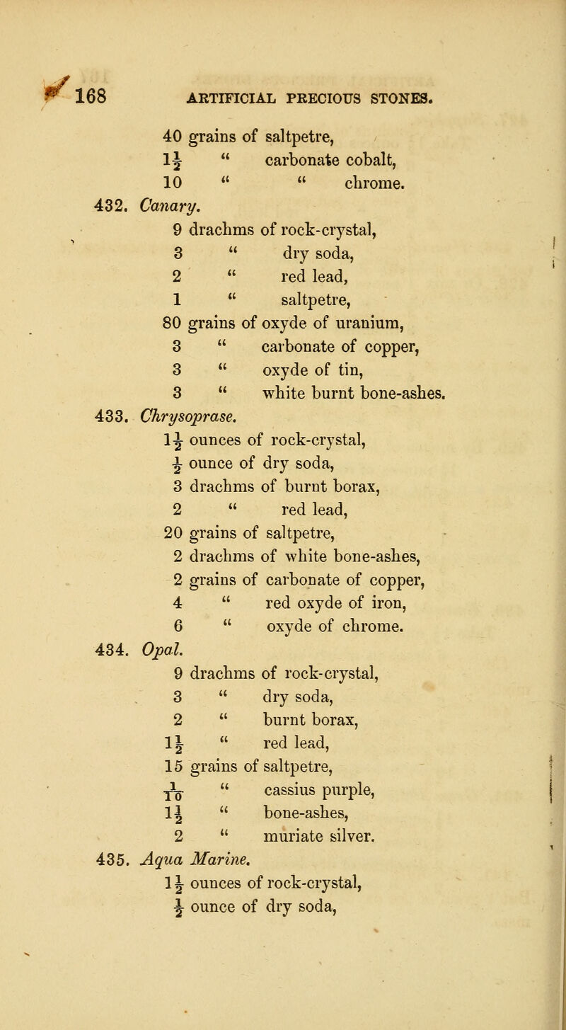 40 grains of saltpetre, 1^  carbonate cobalt, 10   chrome. 432. Canary. 9 drachms of rock-crystal, 3  dry soda, 2  red lead, 1  saltpetre, 80 grains of oxyde of uranium, 3  carbonate of copper, 3  oxyde of tin, 3  white burnt bone-ashes. 433. Chrysoprase. 1^ ounces of rock-crystal, 434. 435. i ounce of dry soda, 3 drachms of burnt borax, 2 (( red lead. 20 grains of saltpetre. 2 drachms of white bone-ashes. 2 grains of carbonate of copper, 4 u red oxyde of iron, 6 (( oxyde of chrome. Opal. 9 drachms of rock-crystal, 3 u dry soda, 2 « burnt borax, n (( red lead. 15 grains of saltpetre, ^ u cassius purple, 14 (( bone-ashes. 2 u muriate silver. Aqua Marine. n ounces of rock-crystal, h ounce of dry soda.