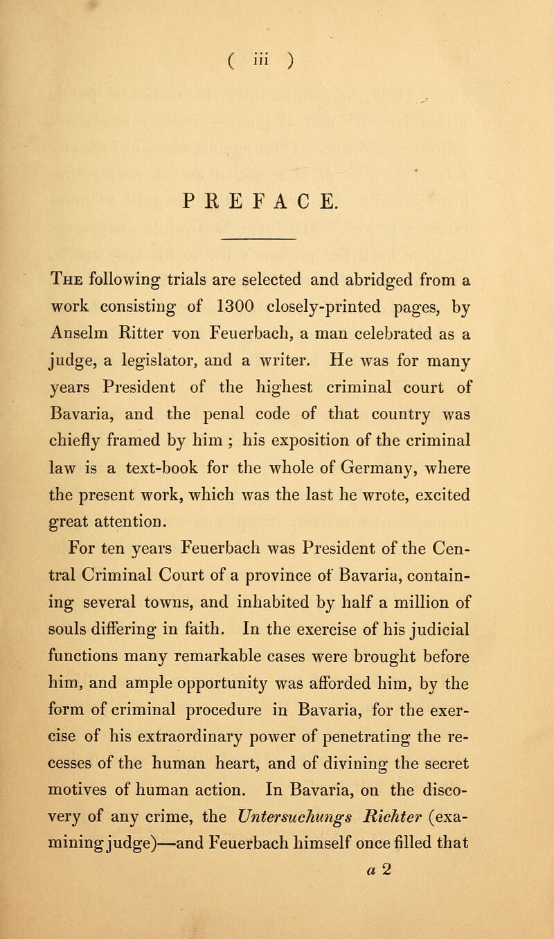 ( i ) PREFACE. The following trials are selected and abridged from a work consisting of 1300 closely-printed pages, by Anselm Ritter von Feuerbach, a man celebrated as a judge, a legislator, and a writer. He was for many years President of the highest criminal court of Bavaria, and the penal code of that country was chiefly framed by him ; his exposition of the criminal law is a text-book for the whole of Germany, where the present work, which was the last he wrote, excited great attention. For ten years Feuerbach was President of the Cen- tral Criminal Court of a province of Bavaria, contain- ing several towns, and inhabited by half a million of souls differing in faith. In the exercise of his judicial functions many remarkable cases were brought before him, and ample opportunity was afforded him, by the form of criminal procedure in Bavaria, for the exer- cise of his extraordinary power of penetrating the re- cesses of the human heart, and of divining the secret motives of human action. In Bavaria, on the disco- very of any crime, the Untersuchungs RicJiter (exa- mining judge)—and Feuerbach himself once filled that a 2