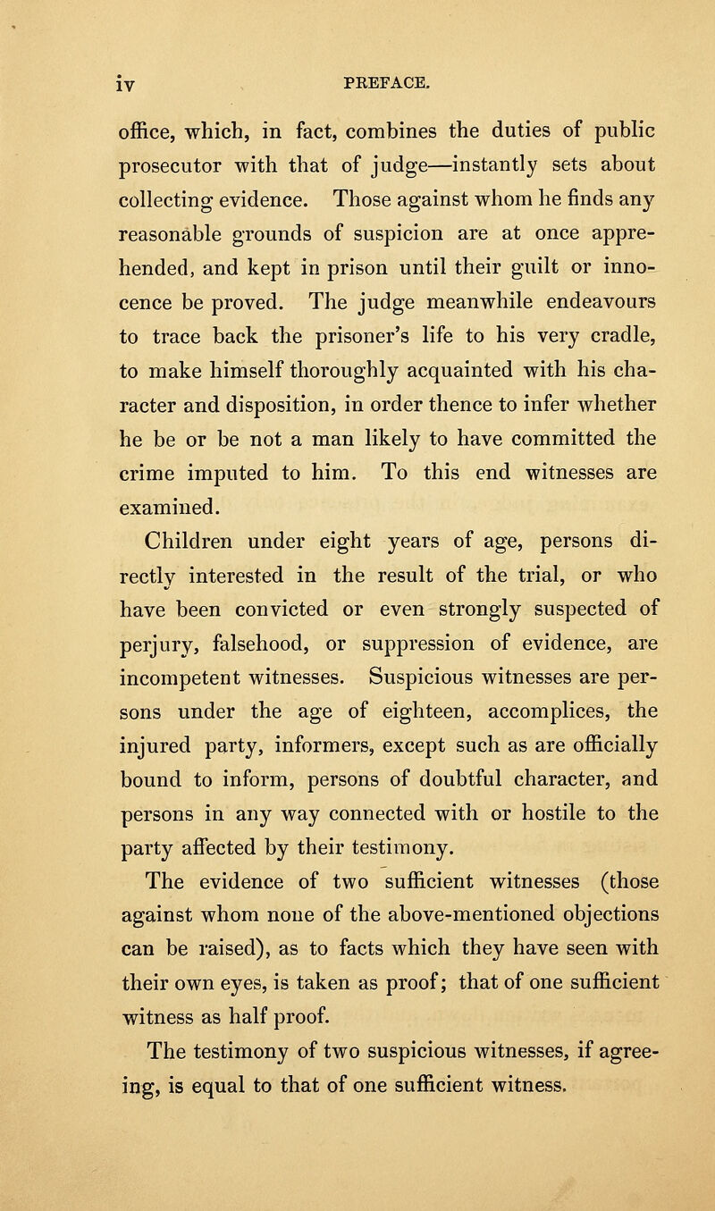 office, which, in fact, combines the duties of public prosecutor with that of judge—instantly sets about collecting evidence. Those against whom he finds any reasonable grounds of suspicion are at once appre- hended, and kept in prison until their guilt or inno- cence be proved. The judge meanwhile endeavours to trace back the prisoner's life to his very cradle, to make himself thoroughly acquainted with his cha- racter and disposition, in order thence to infer whether he be or be not a man likely to have committed the crime imputed to him. To this end witnesses are examined. Children under eight years of age, persons di- rectly interested in the result of the trial, or who have been convicted or even strongly suspected of perjury, falsehood, or suppression of evidence, are incompetent witnesses. Suspicious witnesses are per- sons under the age of eighteen, accomplices, the injured party, informers, except such as are officially bound to inform, persons of doubtful character, and persons in any way connected with or hostile to the party affected by their testimony. The evidence of two sufficient witnesses (those against whom none of the above-mentioned objections can be raised), as to facts which they have seen with their own eyes, is taken as proof; that of one sufficient witness as half proof. The testimony of two suspicious witnesses, if agree- ing, is equal to that of one sufficient witness.