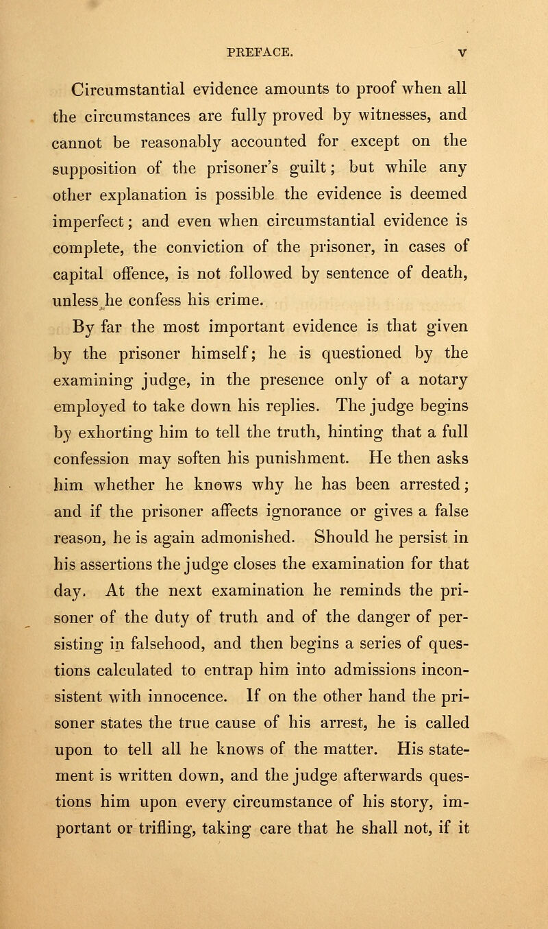 Circumstantial evidence amounts to proof when all the circumstances are fully proved by witnesses, and cannot be reasonably accounted for except on the supposition of the prisoner's guilt; but while any other explanation is possible the evidence is deemed imperfect; and even when circumstantial evidence is complete, the conviction of the prisoner, in cases of capital offence, is not followed by sentence of death, unless he confess his crime. By far the most important evidence is that given by the prisoner himself; he is questioned by the examining judge, in the presence only of a notary employed to take down his replies. The judge begins by exhorting him to tell the truth, hinting that a full confession may soften his punishment. He then asks him whether he knows why he has been arrested; and if the prisoner affects ignorance or gives a false reason, he is again admonished. Should he persist in his assertions the judge closes the examination for that day. At the next examination he reminds the pri- soner of the duty of truth and of the danger of per- sisting in falsehood, and then begins a series of ques- tions calculated to entrap him into admissions incon- sistent with innocence. If on the other hand the pri- soner states the true cause of his arrest, he is called upon to tell all he knows of the matter. His state- ment is written down, and the judge afterwards ques- tions him upon every circumstance of his story, im- portant or trifling, taking care that he shall not, if it