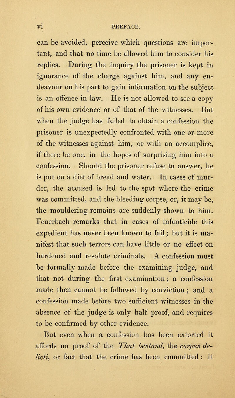 can be avoided, perceive which questions are impor- tant, and that no time be allowed him to consider his replies. During the inquiry the prisoner is kept in ignorance of the charge against him, and any en- deavour on his part to gain information on the subject is an offence in law. He is not allowed to see a copy of his own evidence or of that of the witnesses. But when the judge has failed to obtain a confession the prisoner is unexpectedly confronted with one or more of the witnesses against him, or with an accomplice, if there be one, in the hopes of surprising him into a confession. Should the prisoner refuse to answer, he is put on a diet of bread and water. In cases of mur- der, the accused is led to the spot where the crime was committed, and the bleeding corpse, or, it may be, the mouldering remains are suddenly shown to him. Feuerbach remarks that in cases of infanticide this expedient has never been known to fail; but it is ma- nifest that such terrors can have little or no effect on hardened and resolute criminals. A confession must be formally made before the examining judge, and that not during the first examination; a confession made then cannot be followed by conviction; and a confession made before two sufficient witnesses in the absence of the judge is only half proof, and requires to be confirmed by other evidence. But even when a confession has been extorted it affords no proof of the That bestand, the corpus de- licti, or fact that the crime has been committed : it