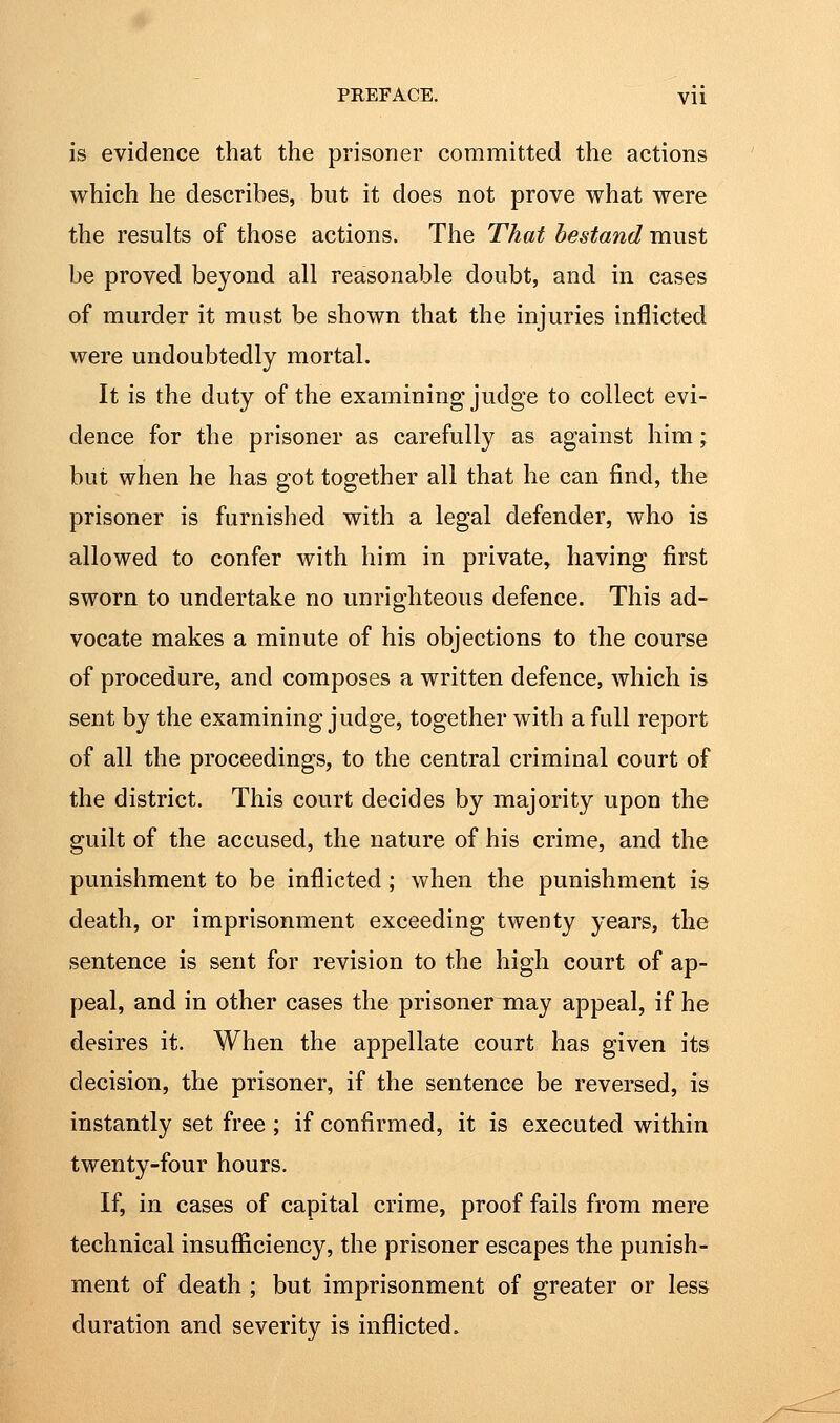 is evidence that the prisoner committed the actions which he describes, but it does not prove what were the results of those actions. The That bestand must be proved beyond all reasonable doubt, and in cases of murder it must be shown that the injuries inflicted were undoubtedly mortal. It is the duty of the examining judge to collect evi- dence for the prisoner as carefully as against him; but when he has got together all that he can find, the prisoner is furnished with a legal defender, who is allowed to confer with him in private, having first sworn to undertake no unrighteous defence. This ad- vocate makes a minute of his objections to the course of procedure, and composes a written defence, which is sent by the examining judge, together with a full report of all the proceedings, to the central criminal court of the district. This court decides by majority upon the guilt of the accused, the nature of his crime, and the punishment to be inflicted ; when the punishment is death, or imprisonment exceeding twenty years, the sentence is sent for revision to the high court of ap- peal, and in other cases the prisoner may appeal, if he desires it. When the appellate court has given its decision, the prisoner, if the sentence be reversed, is instantly set free; if confirmed, it is executed within twenty-four hours. If, in cases of capital crime, proof fails from mere technical insuflSciency, the prisoner escapes the punish- ment of death ; but imprisonment of greater or less duration and severity is inflicted.