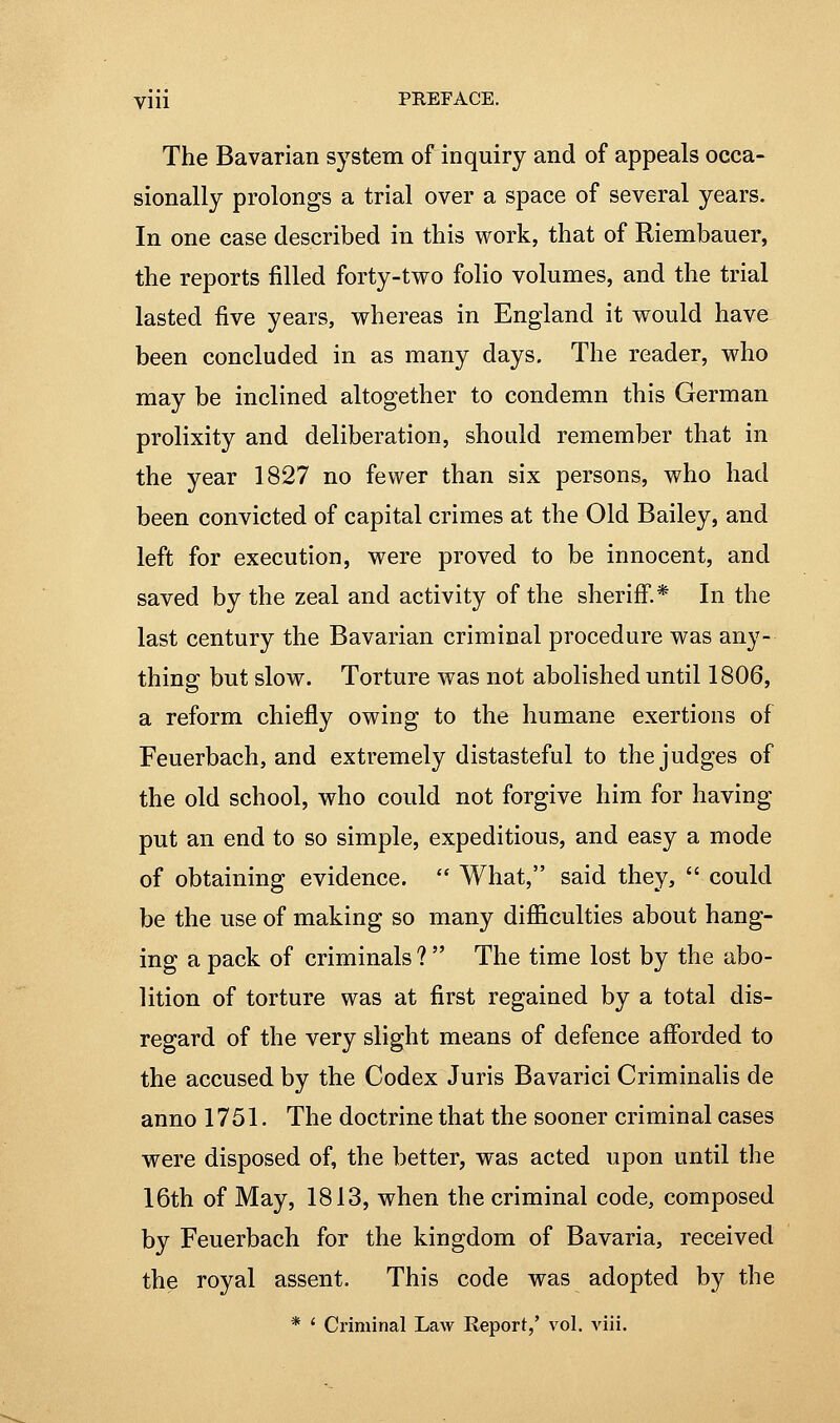 The Bavarian system of inquiry and of appeals occa- sionally prolongs a trial over a space of several years. In one case described in this work, that of Riembauer, the reports filled forty-two folio volumes, and the trial lasted five years, whereas in England it would have been concluded in as many days. The reader, who may be inclined altogether to condemn this German prolixity and deliberation, should remember that in the year 1827 no fewer than six persons, who had been convicted of capital crimes at the Old Bailey, and left for execution, were proved to be innocent, and saved by the zeal and activity of the sheriff.* In the last century the Bavarian criminal procedure was any- thing but slow. Torture was not abolished until 1806, a reform chiefly owing to the humane exertions of Feuerbach, and extremely distasteful to the judges of the old school, who could not forgive him for having put an end to so simple, expeditious, and easy a mode of obtaining evidence.  What, said they,  could be the use of making so many difiiculties about hang- ing a pack of criminals ?  The time lost by the abo- lition of torture was at first regained by a total dis- regard of the very slight means of defence afforded to the accused by the Codex Juris Bavarici Criminalis de anno 1751. The doctrine that the sooner criminal cases were disposed of, the better, was acted upon until the 16th of May, 1813, when the criminal code, composed by Feuerbach for the kingdom of Bavaria, received the royal assent. This code was adopted by the * ' Criminal Law Report,' vol. A'iii.