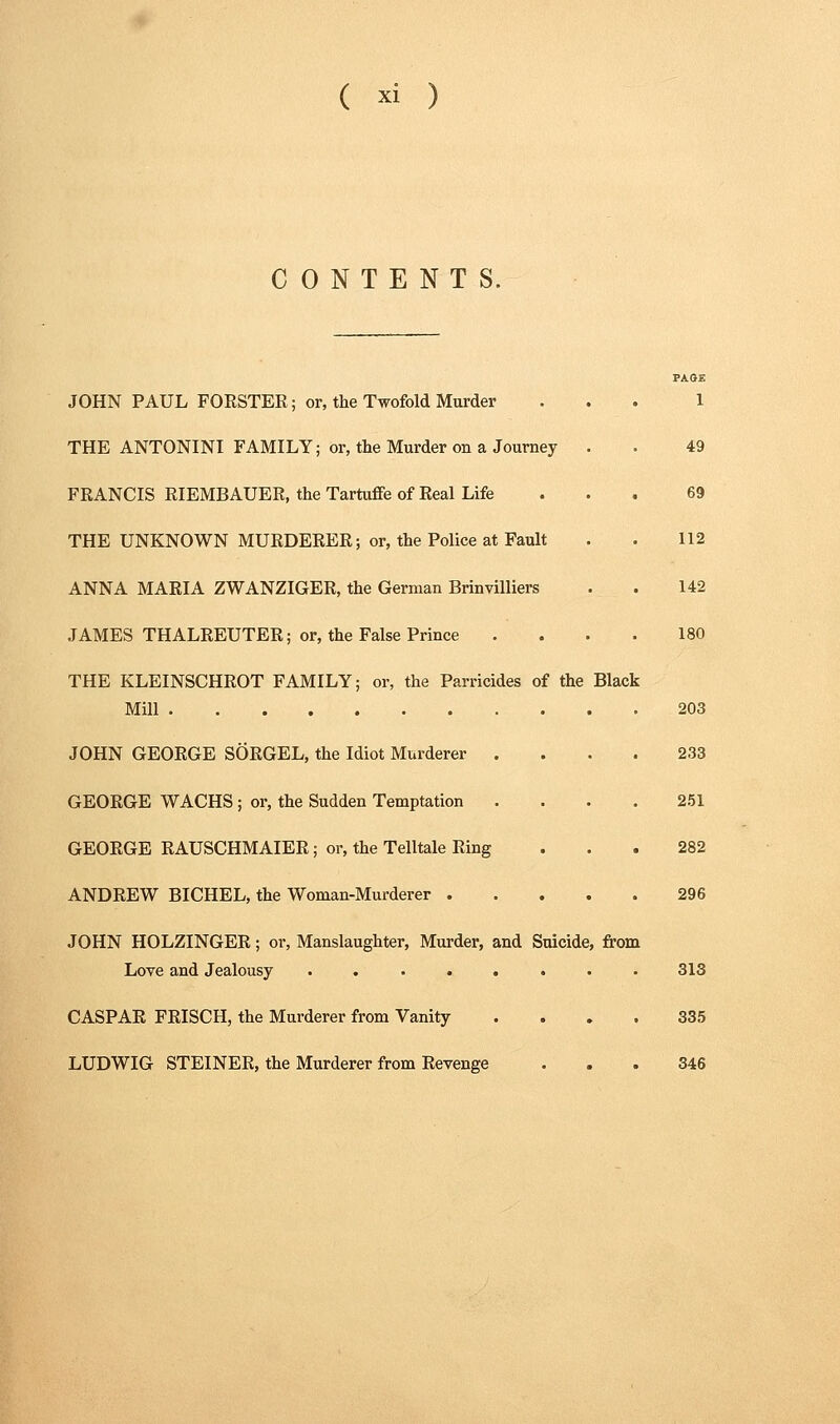 CONTENTS. JOHN PAUL FORSTER; or, the Twofold Murder THE ANTONINI FAMILY; or, the Murder on a Journey FRANCIS RIEMBAUER, the Tartuffe of Real Life THE UNKNOWN MURDERER; or, the Police at Fault ANNA MARIA ZWANZIGER, the German Brinvilliers JAMES THALREUTER; or, the False Prince THE KLEINSCHROT FAMILY; or, the Parricides of the Mill JOHN GEORGE SORGEL, the Idiot Murderer . GEORGE WACHS ; or, the Sudden Temptation GEORGE RAUSCHMAIER; or, the Telltale Ring ANDREW BICHEL, the Woman-Murderer . JOHN HOLZINGER; or, Manslaughter, Murder, and Suicide, from LoTe and Jealousy ...... CASPAR FRISCH, the Murderer from Vanity LUDWIG STEINER, the Murderer from Revenge Black PAOE 1 49 69 112 142 180 203 233 251 282 296 313 335 346