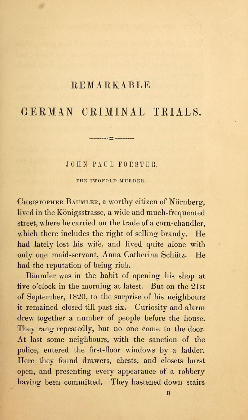 EEMARKABLE GERMAN CRIMINAL TRIALS. JOHN PAUL FOESTEE, THE TWOFOLD MURDER. Christopher Baumler, a worthy citizen of Niirnberg, lived in the Konigsstrasse, a wide and much-frequented street, where he carried on the trade of a corn-chandler, which there includes the right of selling brandy. He had lately lost his wife, and lived quite alone with only one maid-servant, Anna Catherina Schiitz. He had the reputation of being rich. Baumler was in the habit of opening his shop at five o'clock in the morning at latest. But on the 21st of September, 1820, to the surprise of his neighbours it remained closed till past six. Curiosity and alarm drew together a number of people before the house. They rang repeatedly, but no one came to the door. At last some neighbours, with the sanction of the police, entered the first-floor windows by a ladder. Here they found drawers, chests, and closets burst open, and presenting every appearance of a robbery having been committed. They hastened down stairs