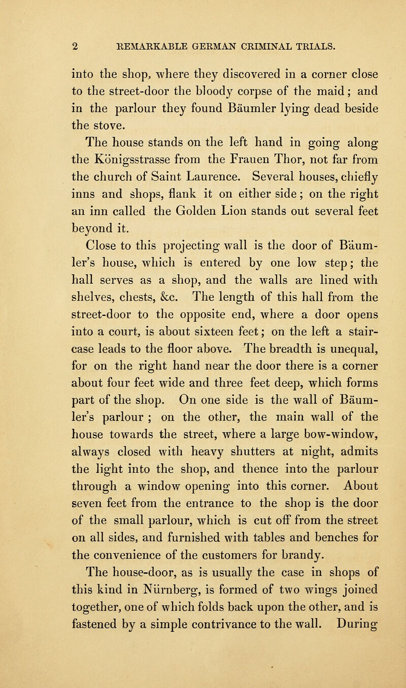 into the shop, where they discovered in a corner close to the street-door the bloody corpse of the maid; and in the parlour they found Baumler lying dead beside the stove. The house stands on the left hand in going along the Konigsstrasse from the Frauen Thor, not far from the church of Saint Laurence. Several houses, chiefly inns and shops, flank it on either side; on the right an inn called the Golden Lion stands out several feet beyond it. Close to this projecting wall is the door of Baum- ler's house, which is entered by one low step; the hall serves as a shop, and the walls are lined with shelves, chests, &c. The length of this hall from the street-door to the opposite end, where a door opens into a court, is about sixteen feet; on the left a stair- case leads to the floor above. The breadth is unequal, for on the right hand near the door there is a corner about four feet wide and three feet deep, which forms part of the shop. On one side is the wall of Baum- ler's parlour ; on the other, the main wall of the house towards the street, where a large bow-window, always closed with heavy shutters at night, admits the light into the shop, and thence into the parlour through a window opening into this corner. About seven feet from the entrance to the shop is the door of the small parlour, which is cut off from the street on all sides, and furnished with tables and benches for the convenience of the customers for brandy. The house-door, as is usually the case in shops of this kind in Niirnberg, is formed of two wings joined together, one of which folds back upon the other, and is fastened by a simple contrivance to the wall. During