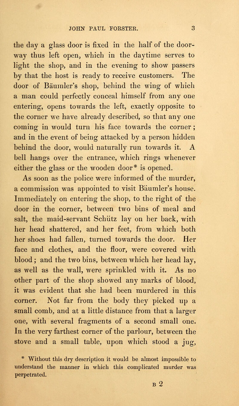 the day a glass door is fixed in the half of the door- way thus left open, which in the daytime serves to light the shop, and in the evening to show passers by that the host is ready to receive customers. The door of Baumler's shop, behind the wing of which a man could perfectly conceal himself from any one entering, opens towards the left, exactly opposite to the corner we have already described, so that any one coming in would turn his face towards the corner; and in the event of being attacked by a person hidden behind the door, would naturally run towards it. A bell hano;s over the entrance, which rino^s whenever either the glass or the wooden door* is opened. As soon as the police were informed of the murder, a commission was appointed to visit Baumler's house. Immediately on entering the shop, to the right of the door in the corner, between two bins of meal and salt, the maid-servant Schiitz lay on her back, with her head shattered, and her feet, from which both her shoes had fallen, turned towards the door. Her face and clothes, and the floor, were covered with blood; and the two bins, between which her head lay, as well as the wall, were sprinkled with it. As no other part of the shop showed any marks of blood, it was evident that she had been murdered in this corner. Not far from the body they picked up a small comb, and at a little distance from that a larger one, with several fragments of a second small one. In the very farthest corner of the parlour, between the stove and a small table, upon which stood a jug, * Without this dry description it would be almost impossible to understand the manner in which this complicated murder was perpetrated. b2