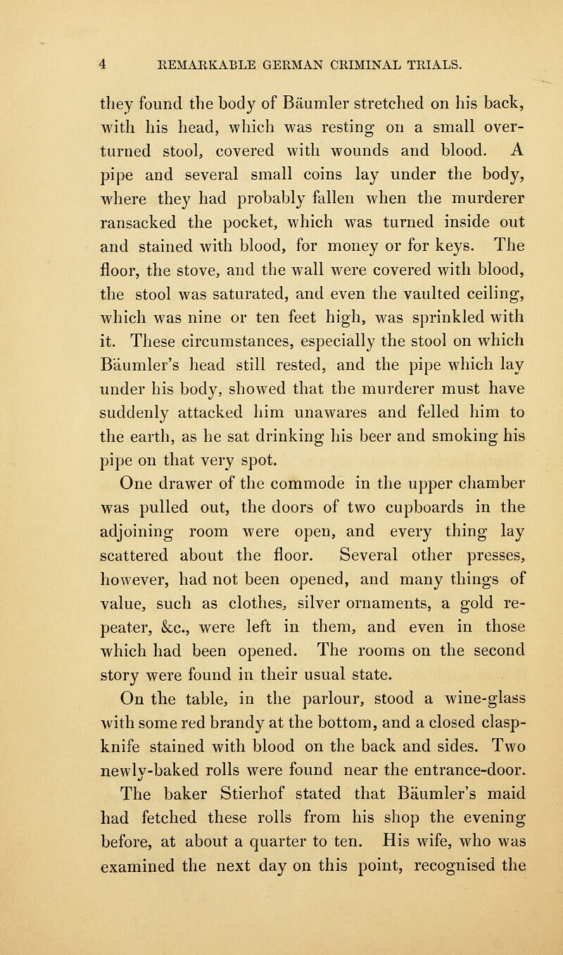 they found the body of Baumler stretched on his back, with his head, which was resting on a small over- turned stool, covered with wounds and blood. A pipe and several small coins lay under the body, where they had probably fallen when the murderer ransacked the pocket, which was turned inside out and stained with blood, for money or for keys. The floor, the stove, and the wall were covered with blood, the stool was saturated, and even the vaulted ceiling, which was nine or ten feet high, was sprinkled with it. These circumstances, especially the stool on which Baumler's head still rested, and the pipe which lay under his body, showed that the murderer must have suddenly attacked him unawares and felled him to the earth, as he sat drinking his beer and smoking his pipe on that very spot. One drawer of the commode in the upper chamber was pulled out, the doors of two cupboards in the adjoining room were open, and every thing lay scattered about the floor. Several other presses, however, had not been opened, and many things of value, such as clothes, silver ornaments, a gold re- peater, &c., were left in them, and even in those which had been opened. The rooms on the second story were found in their usual state. On the table, in the parlour, stood a wine-glass with some red brandy at the bottom, and a closed clasp- knife stained with blood on the back and sides. Two newly-baked rolls were found near the entrance-door. The baker Stierhof stated that Baumler's maid had fetched these rolls from his shop the evening before, at about a quarter to ten. His wife, who was examined the next day on this point, recognised the