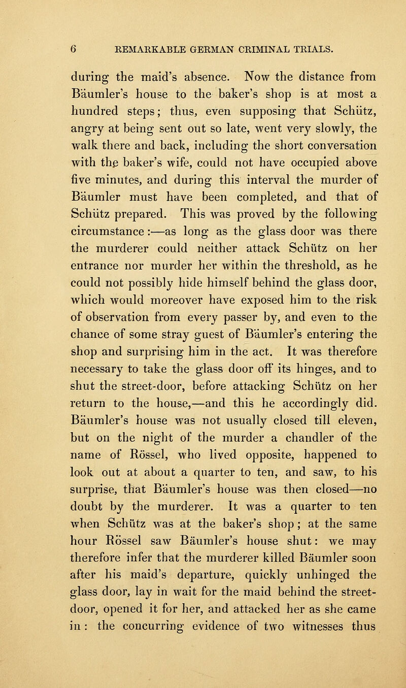 during the maid's absence. Now the distance from Baumler's house to the baker's shop is at most a hundred steps; thus, even supposing that Schiitz, angry at being sent out so late, went very slowly, the walk there and back, including the short conversation with the baker's wife, could not have occupied above five minutes, and during this interval the murder of B'aumler must have been completed, and that of Schiitz prepared. This was proved by the following circumstance:—as long as the glass door was there the murderer could neither attack Schiitz on her entrance nor murder her within the threshold, as he could not possibly hide himself behind the glass door, which would moreover have exposed him to the risk of observation from every passer by, and even to the chance of some stray guest of Baumler's entering the shop and surprising him in the act. It was therefore necessary to take the glass door off its hinges, and to shut the street-door, before attacking Schiitz on her return to the house,—and this he accordingly did. Baumler's house was not usually closed till eleven, but on the night of the murder a chandler of the name of Rossel, who lived opposite, happened to look out at about a quarter to ten, and saw, to his surprise, that Baumler's house was then closed—no doubt by the murderer. It was a quarter to ten when Schiitz was at the baker's shop; at the same hour Rossel saw Baumler's house shut: we may therefore infer that the murderer killed Baumler soon after his maid's departure, quickly unhinged the glass door, lay in wait for the maid behind the street- door, opened it for her, and attacked her as she came in : the concurring evidence of two witnesses thus