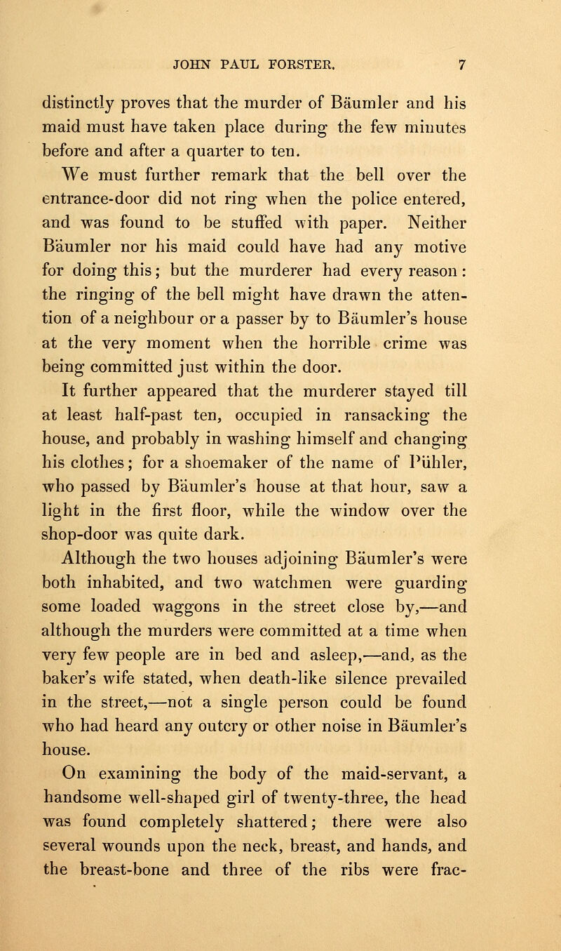 distinctly proves that the murder of Baumler and his maid must have taken place during the few minutes before and after a quarter to ten. We must further remark that the bell over the entrance-door did not ring when the police entered, and was found to be stuffed with paper. Neither Baumler nor his maid could have had any motive for doing this; but the murderer had every reason: the ringing of the bell might have drawn the atten- tion of a neighbour or a passer by to Baumler's house at the very moment when the horrible crime was being committed just within the door. It further appeared that the murderer stayed till at least half-past ten, occupied in ransacking the house, and probably in washing himself and changing his clothes; for a shoemaker of the name of Piihler, who passed by Baumler's house at that hour, saw a light in the first floor, while the window over the shop-door was quite dark. Although the two houses adjoining Baumler's were both inhabited, and two watchmen were guarding some loaded waggons in the street close by,—and although the murders were committed at a time when very few people are in bed and asleep,—and, as the baker's wife stated, when death-like silence prevailed in the street,—not a single person could be found who had heard any outcry or other noise in Baumler's house. On examining the body of the maid-servant, a handsome well-shaped girl of twentj^-three, the head was found completely shattered; there were also several wounds upon the neck, breast, and hands, and the breast-bone and three of the ribs were frac-