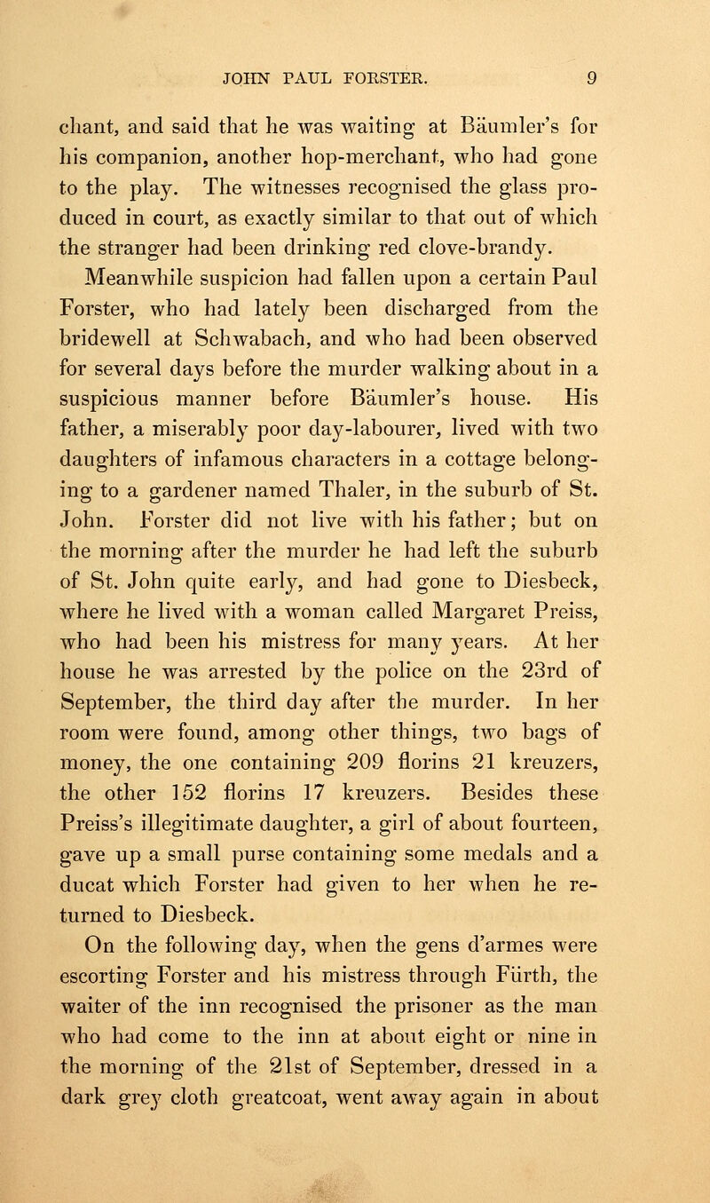 chant, and said that he was waiting at Baumler's for his companion, another hop-merchant, who had gone to the play. The witnesses recognised the glass pro- duced in court, as exactly similar to that out of which the stranger had been drinking red clove-brandy. Meanwhile suspicion had fallen upon a certain Paul Forster, who had lately been discharged from the bridewell at Schwabach, and who had been observed for several days before the murder walking about in a suspicious manner before Baumler's house. His father, a miserably poor day-labourer, lived with two daughters of infamous characters in a cottage belong- ing to a gardener named Thaler, in the suburb of St. John. Forster did not live with his father; but on the morning; after the murder he had left the suburb of St. John quite early, and had gone to Diesbeck, where he lived with a woman called Margaret Preiss, who had been his mistress for many j^ears. At her house he was arrested by the police on the 23rd of September, the third day after the murder. In her room were found, among other things, two bags of money, the one containing 209 florins 21 kreuzers, the other 152 florins 17 kreuzers. Besides these Preiss's illegitimate daughter, a girl of about fourteen, gave up a small purse containing some medals and a ducat which Forster had given to her when he re- turned to Diesbeck. On the following day, when the gens d'armes were escorting Forster and his mistress through Fiirth, the waiter of the inn recognised the prisoner as the man who had come to the inn at about eight or nine in the morning of the 21st of September, dressed in a dark grey cloth greatcoat, went away again in about