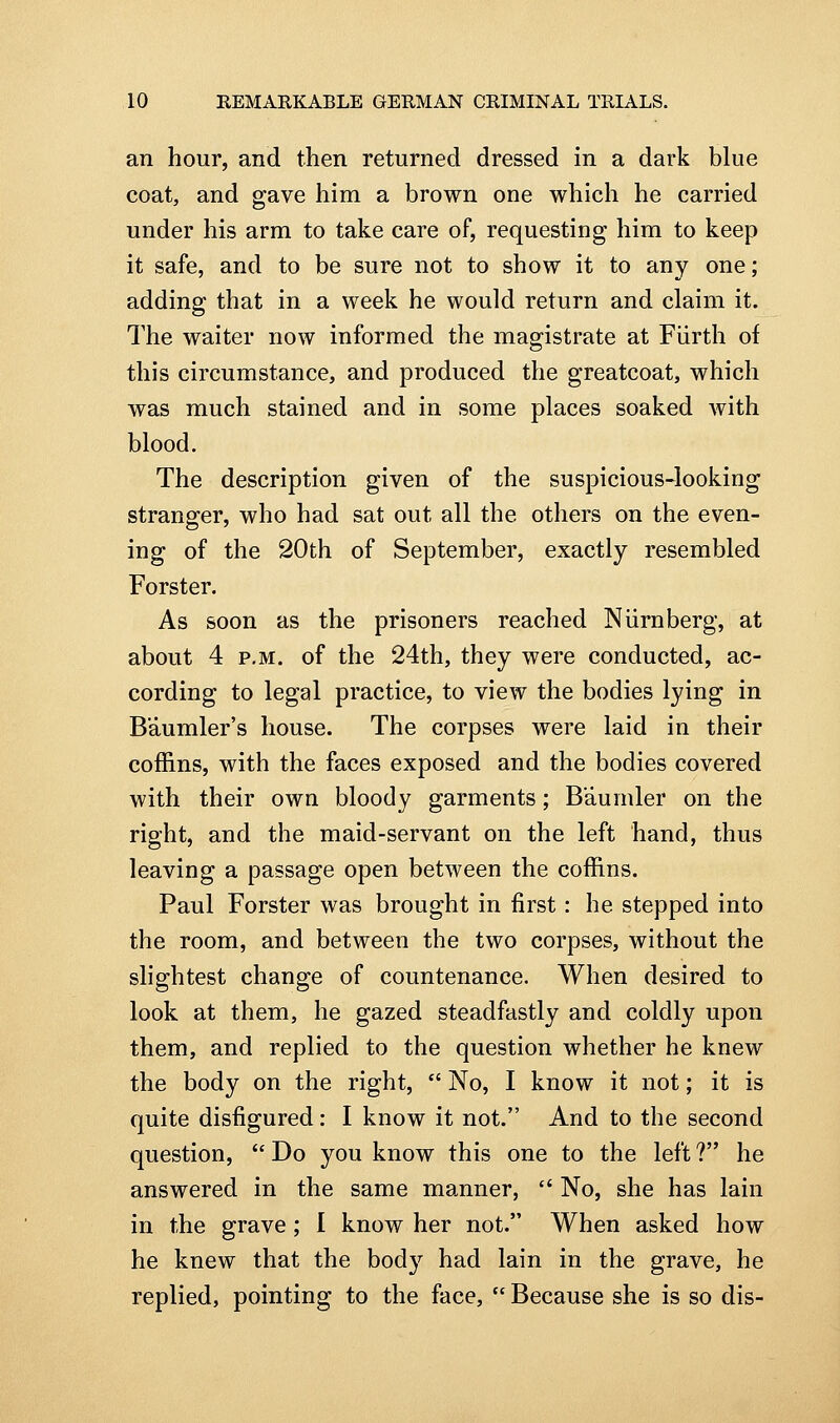 an hour, and then returned dressed in a dark blue coat, and gave him a brown one which he carried under his arm to take care of, requesting him to keep it safe, and to be sure not to show it to any one; adding that in a week he would return and claim it. The waiter now informed the magistrate at Fiirth of this circumstance, and produced the greatcoat, which was much stained and in some places soaked with blood. The description given of the suspicious-looking stranger, who had sat out all the others on the even- ing of the 20th of September, exactly resembled Forster. As soon as the prisoners reached Niirnberg, at about 4 P.M. of the 24th, they were conducted, ac- cording to legal practice, to view the bodies lying in Baumler's house. The corpses were laid in their coffins, with the faces exposed and the bodies covered with their own bloody garments; B'aumler on the right, and the maid-servant on the left hand, thus leaving a passage open between the coffins. Paul Forster was brought in first: he stepped into the room, and between the two corpses, without the slightest change of countenance. When desired to look at them, he gazed steadfastly and coldly upon them, and replied to the question whether he knew the body on the right,  No, I know it not; it is quite disfigured: I know it not. And to the second question,  Do you know this one to the left ? he answered in the same manner,  No, she has lain in the grave ; 1 know her not. When asked how he knew that the bod}'^ had lain in the grave, he replied, pointing to the face,  Because she is so dis-