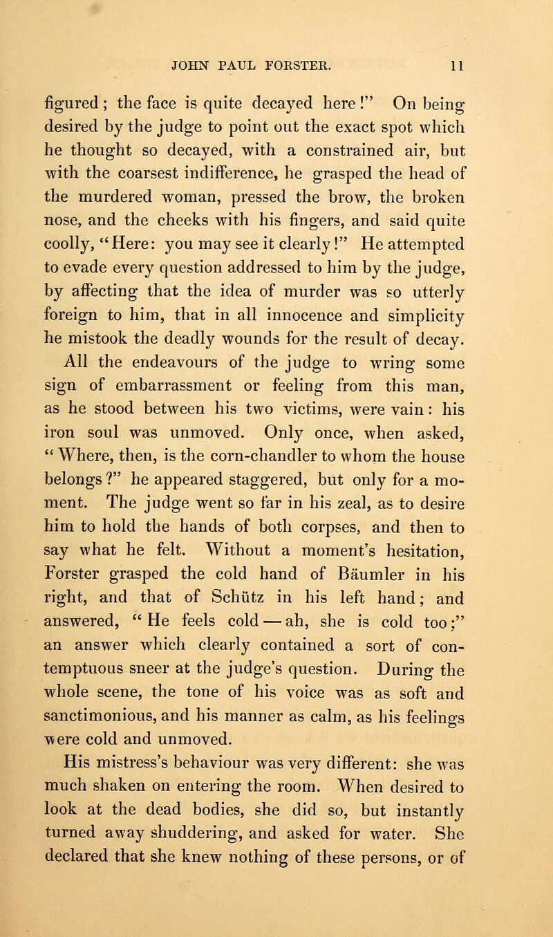 figured; the face is quite decayed here ! On being desired by the judge to point out the exact spot which he thought so decayed, with a constrained air, but with the coarsest indifference, he grasped the head of the murdered woman, pressed the brow, tlie broken nose, and the cheeks with his fingers, and said quite coolly,  Here: you may see it clearly! He attempted to evade every question addressed to him by the judge, by affecting that the idea of murder was so utterly foreign to him, that in all innocence and simplicity he mistook the deadly wounds for the result of decay. All the endeavours of the judge to wring some sign of embarrassment or feeling from this man, as he stood between his two victims, were vain: his iron soul was unmoved. Only once, when asked,  Where, then, is the corn-chandler to whom the house belongs ? he appeared staggered, but only for a mo- ment. The judge went so far in his zeal, as to desire him to hold the hands of both corpses, and then to say what he felt. Without a moment's hesitation, Forster grasped the cold hand of Baumler in his right, and that of Schiitz in his left hand; and answered, He feels cold — ah, she is cold too; an answer which clearly contained a sort of con- temptuous sneer at the judge's question. During the whole scene, the tone of his voice was as soft and sanctimonious, and his manner as calm, as his feelings were cold and unmoved. His mistress's behaviour was very different: she was much shaken on entering the room. When desired to look at the dead bodies, she did so, but instantly turned away shuddering, and asked for water. She declared that she knew nothing of these persons, or of