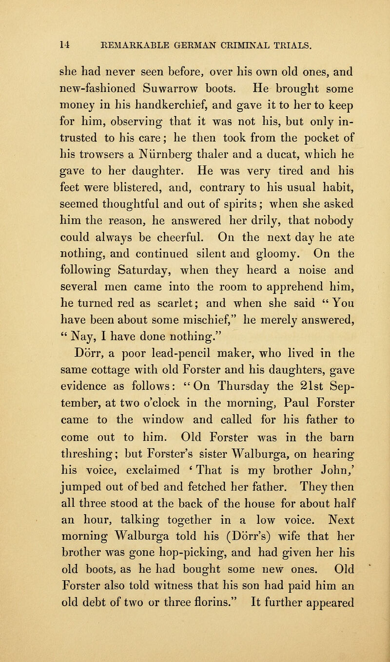 she had never seen before, over his own old ones, and new-fashioned Suwarrow boots. He brought some money in his handkerchief, and gave it to her to keep for him, observing that it was not his, but only in- trusted to his care; he then took from the pocket of his trowsers a Niirnberg thaler and a ducat, which he gave to her daughter. He was very tired and his feet were blistered, and, contrary to his usual habit, seemed thoughtful and out of spirits; when she asked him the reason, he answered her drily, that nobody could always be cheerful. On the next day he ate nothing, and continued silent and gloomy. On the following Saturday, when they heard a noise and several men came into the room to apprehend him, he turned red as scarlet; and when she said  You have been about some mischief, he merely answered,  Nay, I have done nothing. Dorr, a poor lead-pencil maker, who lived in the same cottage with old Forster and his daughters, gave evidence as follows: On Thursday the 21st Sep- tember, at two o'clock in the morning, Paul Forster came to the window and called for his father to come out to him. Old Forster was in the barn threshing; but Forster's sister Walburga, on hearing his voice, exclaimed ' That is my brother John,' jumped out of bed and fetched her father. They then all three stood at the back of the house for about half an hour, talking together in a low voice. Next morning Walburga told his (Dorr's) wife that her brother was gone hop-picking, and had given her his old boots, as he had bought some new ones. Old Forster also told witness that his son had paid him an old debt of two or three florins. It further appeared