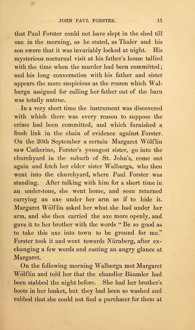 that Paul Forster could not have slept in the shed till one in the morning, as he stated, as Thaler and his son swore that it was invariably locked at night. His mysterious nocturnal visit at his father's house tallied with the time when the murder had been committed; and his long conversation with his father and sister appears the more suspicious as the reason which Wal- burga assigned for calling her father out of the barn was totally untrue. In a very short time the instrument was discovered with which there was every reason to suppose the crime had been committed, and which furnished a fresh link in the chain of evidence against Forster. On the 20th September a certain Margaret Wolflin saw Catherine, Forster's youngest sister, go into the churchyard in the suburb of St. John's, come out again and fetch her elder sister Walburga, who then went into the churchyard, where Paul Forster was standing. After talking with him for a short time in an under-tone, she went home, and soon returned carrying an axe under her arm as if to hide it. Margaret Wolflin asked her what she had under her arm, and she then carried the axe more openly, and gave it to her brother with the words  Be so good as to take this axe into town to be ground for me. Forster took it and went towards Niirnberg, after ex- changing a few words and casting an angry glance at Margaret. On the following morning Walburga met Margaret Wolfhn and told her that the chandler Baumler had been stabbed the night before. She had her brother's boots in her basket, but they had been so washed and rubbed that she could not find a purchaser for them at