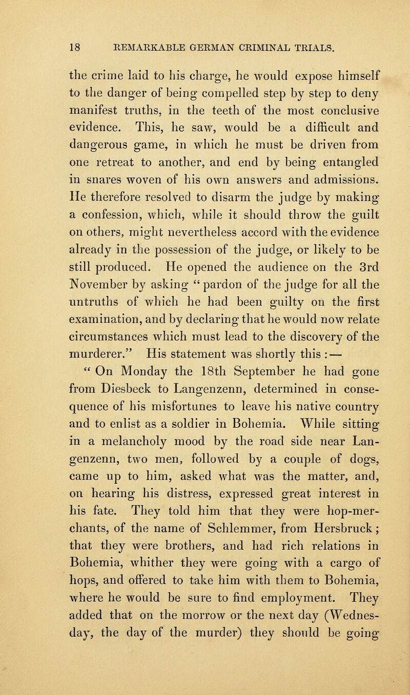 the crime laid to his charge, he would expose himself to the danger of being compelled step by step to deny manifest truths, in the teeth of the most conclusive evidence. This, he saw, would be a difficult and dangerous game, in which he must be driven from one retreat to another, and end by being entangled in snares woven of his own answers and admissions. He therefore resolved to disarm the judge by making a confession, which, while it should throw the guilt on others, might nevertheless accord with the evidence already in the possession of the judge, or likely to be still produced. He opened the audience on the 3rd November by asking  pardon of the judge for all the untruths of v/hich he had been guilty on the first examination, and by declaring that he would now relate circumstances which must lead to the discovery of the murderer. His statement was shortly this : —  On Monday the 18th September he had gone from Diesbeck to Langenzenn, determined in conse- quence of his misfortunes to leave his native country and to enlist as a soldier in Bohemia. While sitting in a melancholy mood by the road side near Lan- genzenn, two men, followed by a couple of dogs, came up to him, asked what was the matter, and, on hearing his distress, expressed great interest in his fate. They told him that they were hop-mer- chants, of the name of Schlemmer, from Hersbruck; that they were brothers, and had rich relations in Bohemia, whither they were going with a cargo of hops, and offered to take him with them to Bohemia, where he would be sure to find employment. They added that on the morrow or the next day (Wednes- day, the day of the murder) they should be going