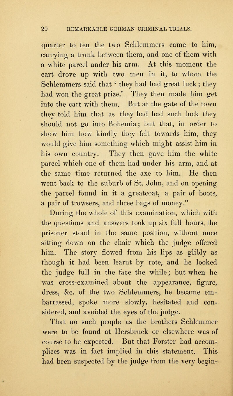 quarter to ten the two Schlemmers came to him, carrying a trunk between them, and one of them with a white parcel under his arm. At this moment the cart drove up with two men in it, to whom the Schlemmers said that ' they had had great luck; they had won the great prize.' They then made him get into the cart with them. But at the gate of the town they told him that as they had had such luck they should not go into Bohemia; but that, in order to show him how kindly they felt towards him, they would give him something which might assist him in his own country. They then gave him the white parcel which one of them had under his arm, and at the same time returned the axe to him. He then went back to the suburb of St. John, and on opening the parcel found in it a greatcoat, a pair of boots, a pair of trowsers, and three bags of money. During the whole of this examination, which with the questions and answers took up six full hours, the prisoner stood in the same position, without once sitting down on the chair which the judge offered him. The story flowed from his lips as glibly as though it had been learnt by rote, and he looked the judge full in the face the while; but when he was cross-examined about the appearance, figure, dress, kc. of the two Schlemmers, he became em- barrassed, spoke more slowly, hesitated and con- sidered, and avoided the eyes of the judge. That no such people as the brothers Schlemmer were to be found at Hersbruck or elsewhere was of course to be expected. But that Forster had accom- plices was in fact implied in this statement. This had been suspected by the judge from the very begin-