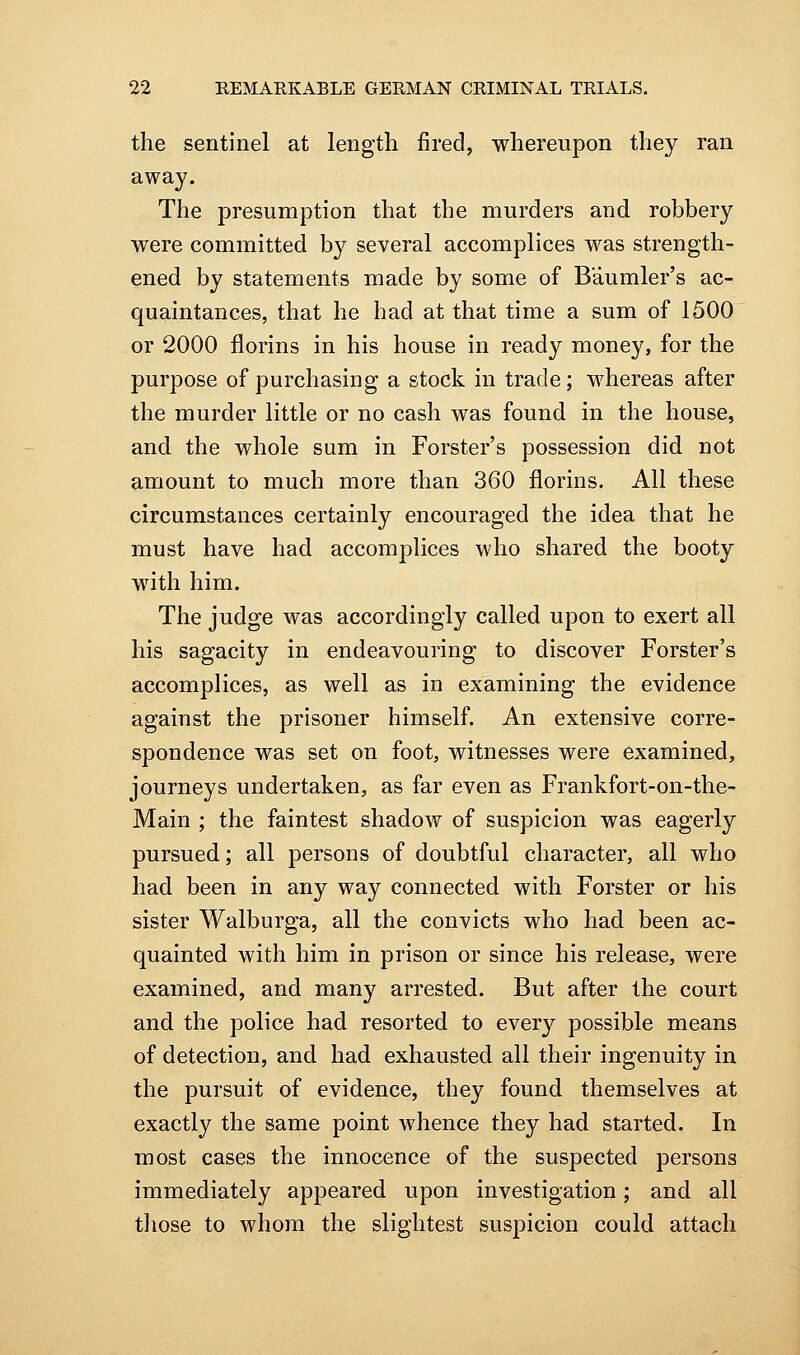 the sentinel at length fired, whereupon they ran away. The presumption that the murders and robbery were committed bj^^ several accomplices was strength- ened by statements made by some of Baumler's ac- quaintances, that he had at that time a sum of 1500 or 2000 florins in his house in ready money, for the purpose of purchasing a stock in trade; whereas after the murder little or no cash was found in the house, and the whole sum in Forster's possession did not amount to much more than 360 florins. All these circumstances certainly encouraged the idea that he must have had accomplices who shared the booty with him. The judge was accordingly called upon to exert all his sagacity in endeavouring to discover Forster's accomplices, as well as in examining the evidence against the prisoner himself. An extensive corre- spondence was set on foot, witnesses were examined, journeys undertaken, as far even as Frankfort-on-the- Main ; the faintest shadow of suspicion was eagerly pursued; all persons of doubtful character, all who had been in any way connected with Forster or his sister Walburga, all the convicts who had been ac- quainted with him in prison or since his release, were examined, and many arrested. But after the court and the police had resorted to every possible means of detection, and had exhausted all their ingenuity in the pursuit of evidence, they found themselves at exactly the same point whence they had started. In most cases the innocence of the suspected persons immediately appeared upon investigation; and all tliose to whom the slightest suspicion could attach