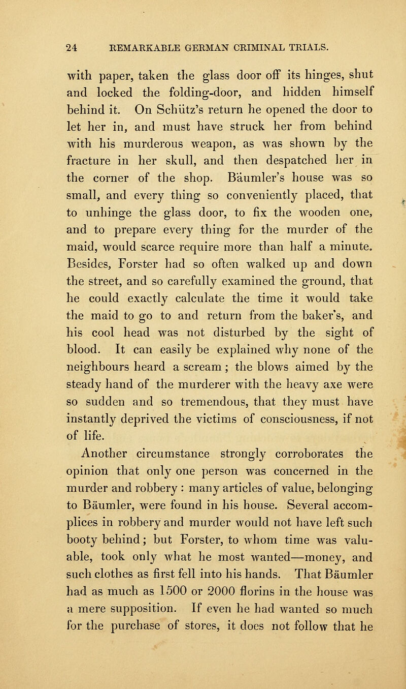 with paper, taken the glass door off its hinges, shut and locked the folding-door, and hidden himself behind it. On Schiitz's return he opened the door to let her in, and must have struck her from behind with his murderous weapon, as was shown by the fracture in her skull, and then despatched lier in the corner of the shop. Baumler's house was so small, and every thing so conveniently placed, that to unhinge the glass door, to fix the wooden one, and to prepare every thing for the murder of the maid, would scarce require more than half a minute. Besides, Forster had so often walked up and down the street, and so carefully examined the ground, that he could exactly calculate the time it would take the maid to go to and return from the baker's, and his cool head was not disturbed by the sight of blood. It can easily be explained why none of the neighbours heard a scream ; the blows aimed by the steady hand of the murderer with the heavy axe were so sudden and so tremendous, that they must have instantly deprived the victims of consciousness, if not of life. Another circumstance strongly corroborates the opinion that only one person was concerned in the murder and robbery : many articles of value, belonging to Baumler, were found in his house. Several accom- plices in robbery and murder would not have left such booty behind; but Forster, to whom time was valu- able, took only what he most wanted—money, and such clothes as first fell into his hands. That Baumler had as much as 1500 or 2000 florins in the house was a mere supposition. If even he had wanted so much for the purchase of stores, it does not follow that he