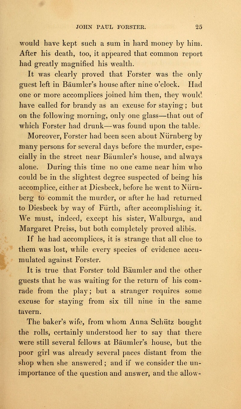 would have kept such a sum in hard money by him. After his death, too, it appeared that common report had greatly magnified his wealth. It was clearly proved that Forster was the onl}?- guest left in Baumler's house after nine o'clock. Had one or more accomplices joined him then, they would have called for brandy as an excuse for staying; but on the following morning, only one glass—that out of which Forster had drunk—was found upon the table. Moreover, Forster had been seen about Niirnberg by many persons for several days before the murder, espe- cially in the street near Baumler's house, and always alone. During this time no one came near him who could be in the slightest degree suspected of being his accomplice, either at Diesbeck, before he went to Niirn- berg to commit the murder, or after he had returned to Diesbeck by way of Fiirth, after accomplishing it. We must, indeed, except his sister, Walburga, and Margaret Preiss, but both completely proved alibis. If he had accomplices, it is strange that all clue to them was lost, while every species of evidence accu- mulated against Forster. It is true that Forster told Baumler and the other guests that he was waiting for the return of his com- rade from the play; but a stranger requires some excuse for staying from six till nine in the same tavern. The baker's wife, from whom Anna Schiitz bought the rolls, certainly understood her to say that there were still several fellows at Baumler's house, but the poor girl was already several paces distant from the shop when she answered; and if we consider the un- importance of the question and answer, and the allow-