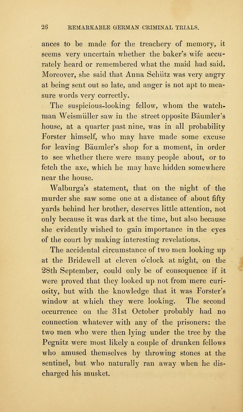 ances to be made for the treachery of memory, it seems very uncertain whetlier the baker's wife accu- rately heard or remembered what the maid had said. Moreover, she said that Anna Schiitz was very angry at being- sent out so late, and anger is not apt to mea- sure words very correctly. The suspicious-looking fellow, whom the watch- man Weismiiller saw in the street opposite Baumler's house, at a quarter past nine, was in all probability Forster himself, who may have made some excuse for leaving Baumler's shop for a moment, in order to see wdiether there were many people about, or to fetch the axe, which he may have hidden somewhere near the house. Walburga's statement, that on the night of the murder she saw some one at a distance of about fifty yards behind her brother, deserves little attention, not only because it was dark at the time, but also because she evidently wished to gain importance in the eyes of the court by making interesting revelations. The accidental circumstance of two men looking up at the Bridewell at eleven o'clock at night, on the 28th September, could only be of consequence if it were proved that they looked up not from mere curi- osity, but with the knowledge that it was Forster's window at which they were looking. The second occurrence on the 31st October probably had no connection whatever with any of the prisoners: the two men who were then lying under the tree by the Pegnitz were most likely a couple of drunken fellows who amused themselves by throwing stones at the sentinel, but who naturally ran away when he dis- charged his musket.