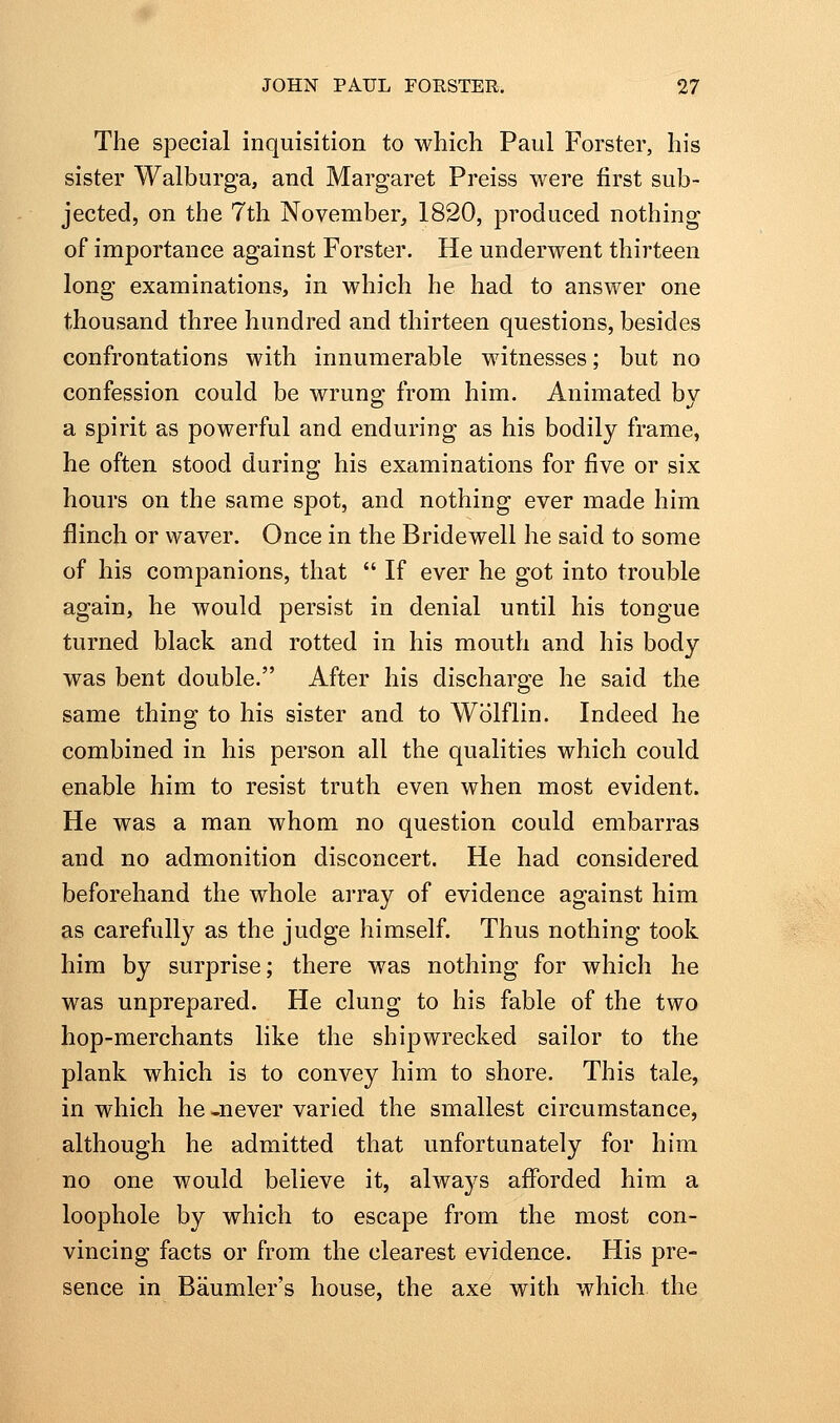 The special inquisition to which Paul Forster, his sister Walburga, and Margaret Preiss were first sub- jected, on the 7th November, 1820, produced nothing of importance against Forster. He underwent thirteen long examinations, in which he had to answer one thousand three hundred and thirteen questions, besides confrontations with innumerable witnesses; but no confession could be wrung from him. Animated by a spirit as powerful and enduring as his bodily frame, he often stood during his examinations for five or six hours on the same spot, and nothing ever made him flinch or waver. Once in the Bridewell he said to some of his companions, that  If ever he got into trouble again, he would persist in denial until his tongue turned black and rotted in his mouth and his body was bent double. After his discharge he said the same thing to his sister and to Wolflin. Indeed he combined in his person all the qualities which could enable him to resist truth even when most evident. He was a man whom no question could embarras and no admonition disconcert. He had considered beforehand the whole array of evidence against him as carefully as the judge himself. Thus nothing took him by surprise; there was nothing for which he was unprepared. He clung to his fable of the two hop-merchants like the shipwrecked sailor to the plank which is to convey him to shore. This tale, in which he -never varied the smallest circumstance, although he admitted that unfortunately for him no one would believe it, always afibrded him a loophole by which to escape from the most con- vincing facts or from the clearest evidence. His pre- sence in Baumler's house, the axe with which the