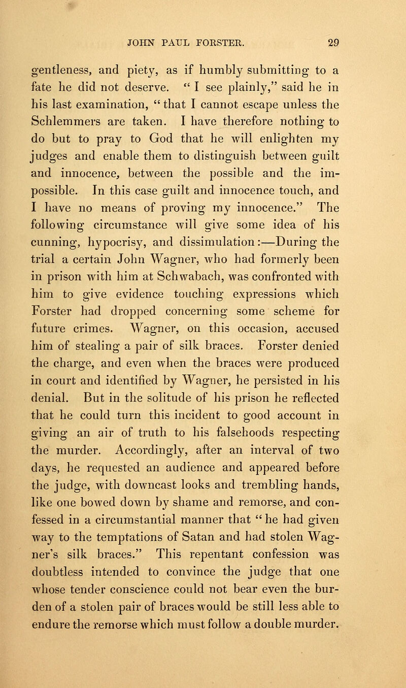 gentleness, and piety, as if humbly submitting to a fate he did not deserve. *' I see plainly, said he in his last examination,  that I cannot escape unless the Schlemmers are taken. I have therefore nothing to do but to pray to God that he will enlighten my judges and enable them to distinguish between guilt and innocence, between the possible and the im- possible. In this case guilt and innocence touch, and I have no means of proving my innocence. The following circumstance will give some idea of his cunning, hypocrisy, and dissimulation :—During the trial a certain John Wagner, who had formerly been in prison with him at Schwabach, was confronted with him to give evidence touching expressions which Forster had dropped concerning some scheme for future crimes. Wagner, on this occasion, accused him of stealing a pair of silk braces, Forster denied the charge, and even when the braces were produced in court and identified by Wagner, he persisted in his denial. But in the solitude of his prison he reflected that he could turn this incident to good account in giving an air of truth to his falsehoods respecting the murder. Accordingly, after an interval of two days, he requested an audience and appeared before the judge, with downcast looks and trembling hands, like one bowed down by shame and remorse, and con- fessed in a circumstantial manner that  he had given way to the temptations of Satan and had stolen Wag- ner's silk braces. This repentant confession was doubtless intended to convince the judge that one whose tender conscience could not bear even the bur- den of a stolen pair of braces would be still less able to endure the remorse which must follow a double murder.